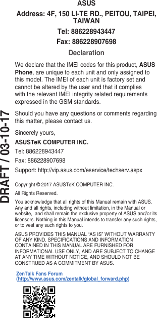 DRAFT / 03-10-17Copyright © 2017 ASUSTeK COMPUTER INC.All Rights Reserved.You acknowledge that all rights of this Manual remain with ASUS. Any and all rights, including without limitation, in the Manual or website,andshallremaintheexclusivepropertyofASUSand/oritslicensors. Nothing in this Manual intends to transfer any such rights, or to vest any such rights to you.ASUSPROVIDESTHISMANUAL“ASIS”WITHOUTWARRANTYOF ANY KIND. SPECIFICATIONS AND INFORMATION CONTAINEDINTHISMANUALAREFURNISHEDFORINFORMATIONALUSEONLY,ANDARESUBJECTTOCHANGEATANYTIMEWITHOUTNOTICE,ANDSHOULDNOTBECONSTRUED AS A COMMITMENT BY ASUS.ASUSAddress: 4F, 150 LI-TE RD., PEITOU, TAIPEI, TAIWANTel: 886228943447Fax: 886228907698DeclarationWedeclarethattheIMEIcodesforthisproduct,ASUS Phone, are unique to each unit and only assigned to this model. The IMEI of each unit is factory set and cannot be altered by the user and that it complies with the relevant IMEI integrity related requirements expressedintheGSMstandards.Should you have any questions or comments regarding this matter, please contact us.Sincerely yours,ASUSTeK COMPUTER INC.Tel: 886228943447Fax:886228907698Support:http://vip.asus.com/eservice/techserv.aspxZenTalk Fans Forum (http://www.asus.com/zentalk/global_forward.php)