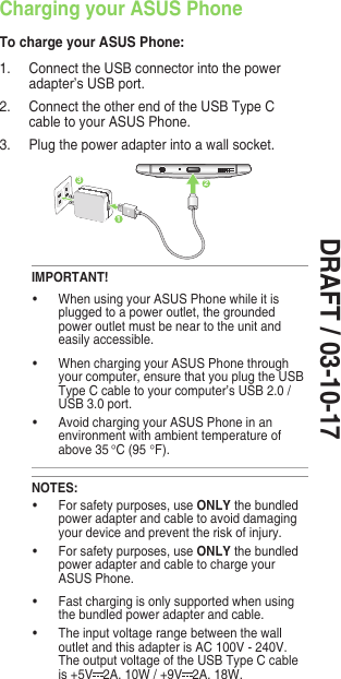 DRAFT / 03-10-17Charging your ASUS PhoneTo charge your ASUS Phone:1.  Connect the USB connector into the power adapter’s USB port.2.  Connect the other end of the USB Type C cable to your ASUS Phone. 3.   Plug the power adapter into a wall socket.IMPORTANT!• WhenusingyourASUSPhonewhileitisplugged to a power outlet, the grounded power outlet must be near to the unit and easily accessible.• WhenchargingyourASUSPhonethroughyour computer, ensure that you plug the USB Type C cable to your computer’s USB 2.0 / USB 3.0 port.• AvoidchargingyourASUSPhoneinanenvironment with ambient temperature of above 35 °C (95 °F). 231NOTES:• Forsafetypurposes,useONLY the bundled power adapter and cable to avoid damaging your device and prevent the risk of injury.• Forsafetypurposes,useONLY the bundled power adapter and cable to charge your ASUS Phone.• Fastchargingisonlysupportedwhenusingthe bundled power adapter and cable.• Theinputvoltagerangebetweenthewalloutlet and this adapter is AC 100V - 240V. The output voltage of the USB Type C cable is +5V 2A,10W/+9V 2A,18W.
