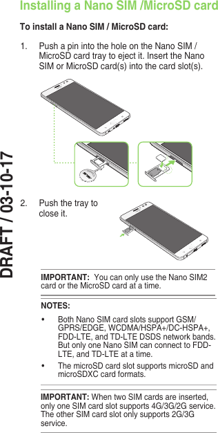 DRAFT / 03-10-171.  Push a pin into the hole on the Nano SIM / MicroSD card tray to eject it. Insert the Nano SIM or MicroSD card(s) into the card slot(s).IMPORTANT:  You can only use the Nano SIM2 card or the MicroSD card at a time.Installing a Nano SIM /MicroSD cardTo install a Nano SIM / MicroSD card:2.  Push the tray to close it.IMPORTANT: WhentwoSIMcardsareinserted,only one SIM card slot supports 4G/3G/2G service. The other SIM card slot only supports 2G/3G service.NOTES:• BothNanoSIMcardslotssupportGSM/GPRS/EDGE,WCDMA/HSPA+/DC-HSPA+,FDD-LTE, and TD-LTE DSDS network bands.But only one Nano SIM can connect to FDD-LTE, and TD-LTE at a time. • ThemicroSDcardslotsupportsmicroSDandmicroSDXC card formats.