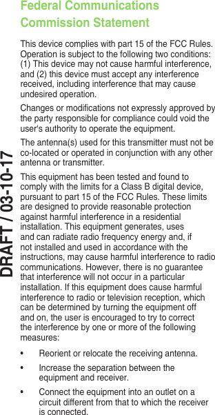 DRAFT / 03-10-17Federal Communications Commission StatementThis device complies with part 15 of the FCC Rules. Operation is subject to the following two conditions: (1) This device may not cause harmful interference, and (2) this device must accept any interference received, including interference that may cause undesired operation.Changesormodicationsnotexpresslyapprovedbythe party responsible for compliance could void the user‘s authority to operate the equipment.The antenna(s) used for this transmitter must not be co-located or operated in conjunction with any other antenna or transmitter.This equipment has been tested and found to comply with the limits for a Class B digital device, pursuant to part 15 of the FCC Rules. These limits are designed to provide reasonable protection against harmful interference in a residential installation. This equipment generates, uses and can radiate radio frequency energy and, if not installed and used in accordance with the instructions, may cause harmful interference to radio communications.However,thereisnoguaranteethat interference will not occur in a particular installation. If this equipment does cause harmful interference to radio or television reception, which can be determined by turning the equipment off and on, the user is encouraged to try to correct the interference by one or more of the following measures:• Reorientorrelocatethereceivingantenna.• Increasetheseparationbetweentheequipment and receiver.• Connecttheequipmentintoanoutletonacircuit different from that to which the receiver is connected.