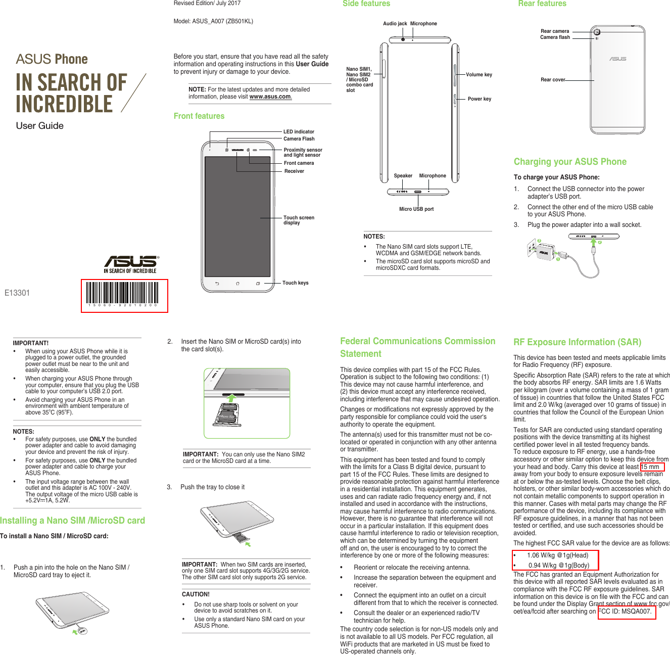 Revised Edition/ July 2017Model:  ASUS_A007 (ZB501KL)Before you start, ensure that you have read all the safety information and operating instructions in this User Guide to prevent injury or damage to your device.NOTE: For the latest updates and more detailed information, please visit www.asus.com.Front featuresSide features Rear featuresE13301User GuideTouch screen displayReceiverTouch keysFront cameraLED indicatorCamera FlashProximity sensor and light sensorPower keyAudio jackMicro USB portMicrophoneVolume keySpeaker MicrophoneNOTES:• TheNanoSIMcardslotssupportLTE,WCDMA and GSM/EDGE network bands. • ThemicroSDcardslotsupportsmicroSDandmicroSDXC card formats.Nano SIM1, Nano SIM2 / MicroSD combo card slotRear cameraCamera ashRear coverCharging your ASUS PhoneTo charge your ASUS Phone:1.  Connect the USB connector into the power adapter’s USB port.2.  Connect the other end of the micro USB cable to your ASUS Phone. 3.   Plug the power adapter into a wall socket.NOTES:• Forsafetypurposes,useONLY the bundled power adapter and cable to avoid damaging your device and prevent the risk of injury.• Forsafetypurposes,useONLY the bundled power adapter and cable to charge your ASUS Phone.• Theinputvoltagerangebetweenthewalloutlet and this adapter is AC 100V - 240V. TheoutputvoltageofthemicroUSBcableis+5.2V 1A, 5.2W. IMPORTANT!• WhenusingyourASUSPhonewhileitisplugged to a power outlet, the grounded power outlet must be near to the unit and easily accessible.• WhenchargingyourASUSPhonethroughyour computer, ensure that you plug the USB cable to your computer’s USB 2.0 port.• AvoidchargingyourASUSPhoneinanenvironment with ambient temperature of above 35oC (95oF). 312Installing a Nano SIM /MicroSD cardTo install a Nano SIM / MicroSD card:1. PushapinintotheholeontheNanoSIM/MicroSD card tray to eject it.2. InserttheNanoSIMorMicroSDcard(s)intothe card slot(s).Micro SDNano SIMIMPORTANT:  YoucanonlyusetheNanoSIM2card or the MicroSD card at a time.CAUTION!• Donotusesharptoolsorsolventonyourdevice to avoid scratches on it. • UseonlyastandardNanoSIMcardonyourASUS Phone. 3.  Push the tray to close itIMPORTANT:  WhentwoSIMcardsareinserted,onlyoneSIMcardslotsupports4G/3G/2Gservice.TheotherSIMcardslotonlysupports2Gservice.1 5 0 6 0 - 9 2 0 1 0 2 0 0Federal Communications Commission StatementThisdevicecomplieswithpart15oftheFCCRules.Operation is subject to the following two conditions: (1) Thisdevicemaynotcauseharmfulinterference,and(2) this device must accept any interference received, including interference that may cause undesired operation.Changesormodicationsnotexpresslyapprovedbytheparty responsible for compliance could void the user‘s authority to operate the equipment.Theantenna(s)usedforthistransmittermustnotbeco-located or operated in conjunction with any other antenna or transmitter.Thisequipmenthasbeentestedandfoundtocomplywith the limits for a Class B digital device, pursuant to part15oftheFCCRules.Theselimitsaredesignedtoprovide reasonable protection against harmful interference inaresidentialinstallation.Thisequipmentgenerates,uses and can radiate radio frequency energy and, if not installed and used in accordance with the instructions, may cause harmful interference to radio communications. However, there is no guarantee that interference will not occurinaparticularinstallation.Ifthisequipmentdoescause harmful interference to radio or television reception, which can be determined by turning the equipment off and on, the user is encouraged to try to correct the interference by one or more of the following measures:• Reorientorrelocatethereceivingantenna.• Increasetheseparationbetweentheequipmentandreceiver.• Connecttheequipmentintoanoutletonacircuitdifferent from that to which the receiver is connected.• Consultthedealeroranexperiencedradio/TVtechnician for help.Thecountrycodeselectionisfornon-USmodelsonlyandis not available to all US models. Per FCC regulation, all WiFiproductsthataremarketedinUSmustbexedtoUS-operated channels only. RF Exposure Information (SAR)ThisdevicehasbeentestedandmeetsapplicablelimitsforRadioFrequency(RF)exposure.SpecicAbsorptionRate(SAR)referstotherateatwhichthe body absorbs RF energy. SAR limits are 1.6 Watts per kilogram (over a volume containing a mass of 1 gram of tissue) in countries that follow the United States FCC limit and 2.0 W/kg (averaged over 10 grams of tissue) in countries that follow the Council of the European Union limit.TestsforSARareconductedusingstandardoperatingpositions with the device transmitting at its highest certiedpowerlevelinalltestedfrequencybands.ToreduceexposuretoRFenergy,useahands-freeaccessory or other similar option to keep this device from your head and body. Carry this device at least 15 mm awayfromyourbodytoensureexposurelevelsremainat or below the as-tested levels. Choose the belt clips, holsters, or other similar body-worn accessories which do not contain metallic components to support operation in this manner. Cases with metal parts may change the RF performance of the device, including its compliance with RFexposureguidelines,inamannerthathasnotbeentestedorcertied,andusesuchaccessoriesshouldbeavoided.ThehighestFCCSARvalueforthedeviceareasfollows:• 1.06 W/kg @1g(Head)• 0.94 W/kg @1g(Body)TheFCChasgrantedanEquipmentAuthorizationforthis device with all reported SAR levels evaluated as in compliancewiththeFCCRFexposureguidelines.SARinformationonthisdeviceisonlewiththeFCCandcanbe found under the Display Grant section of www.fcc.gov/oet/ea/fccidaftersearchingonFCCID:MSQA007.