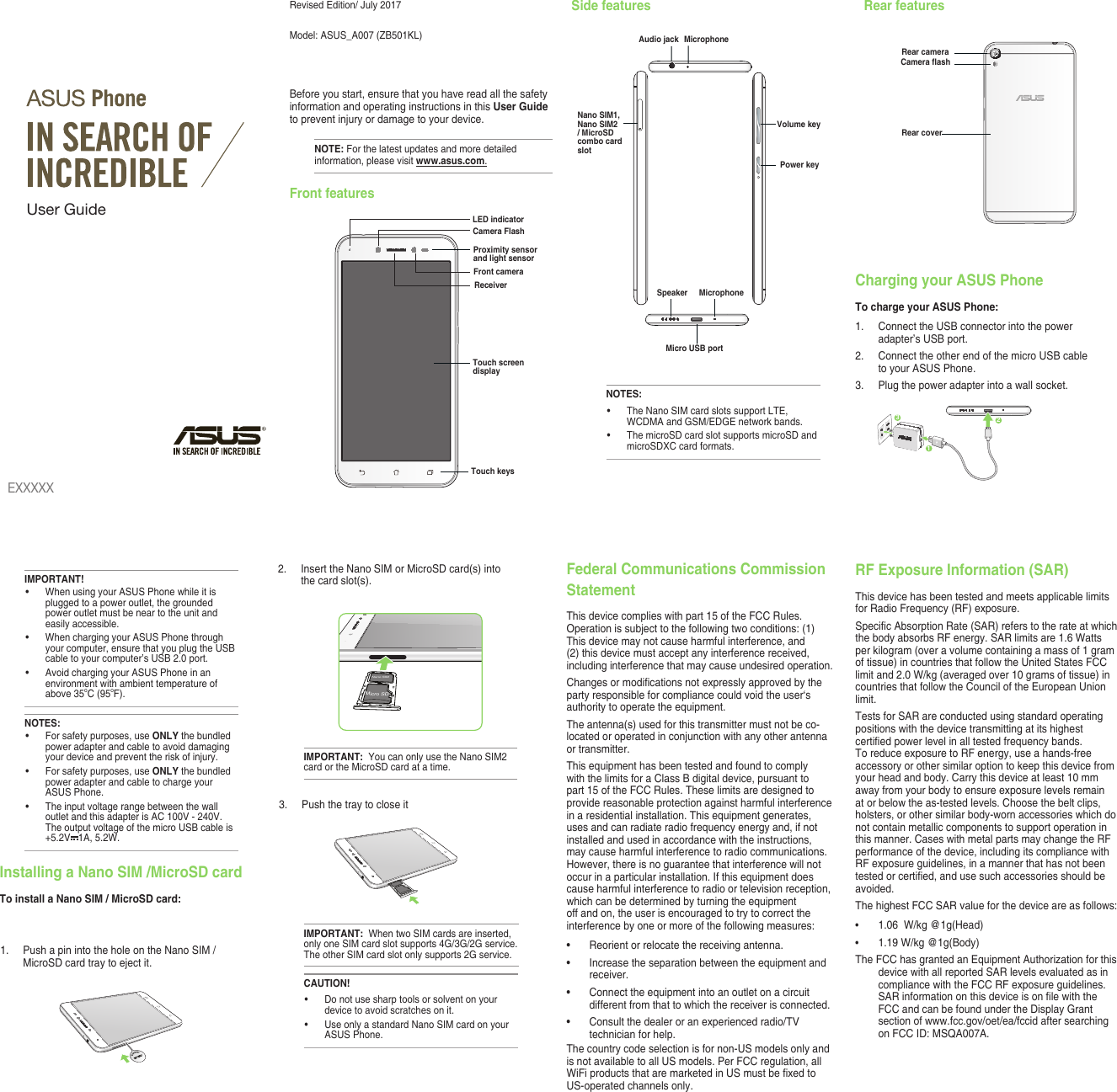 Revised Edition/ July 2017Model:  ASUS_A007 (ZB501KL)Before you start, ensure that you have read all the safety information and operating instructions in this User Guide to prevent injury or damage to your device.NOTE: For the latest updates and more detailed information, please visit www.asus.com.Front featuresSide features Rear featuresEXXXXXUser GuideTouch screen displayReceiverTouch keysFront cameraLED indicatorCamera FlashProximity sensor and light sensorPower keyAudio jackMicro USB portMicrophoneVolume keySpeaker MicrophoneNOTES:• TheNanoSIMcardslotssupportLTE,WCDMA and GSM/EDGE network bands. • ThemicroSDcardslotsupportsmicroSDandmicroSDXC card formats.Nano SIM1, Nano SIM2 / MicroSD combo card slotRear cameraCamera ashRear coverCharging your ASUS PhoneTo charge your ASUS Phone:1.  Connect the USB connector into the power adapter’s USB port.2.  Connect the other end of the micro USB cable to your ASUS Phone. 3.   Plug the power adapter into a wall socket.NOTES:• Forsafetypurposes,useONLY the bundled power adapter and cable to avoid damaging your device and prevent the risk of injury.• Forsafetypurposes,useONLY the bundled power adapter and cable to charge your ASUS Phone.• Theinputvoltagerangebetweenthewalloutlet and this adapter is AC 100V - 240V. TheoutputvoltageofthemicroUSBcableis+5.2V 1A, 5.2W. IMPORTANT!• WhenusingyourASUSPhonewhileitisplugged to a power outlet, the grounded power outlet must be near to the unit and easily accessible.• WhenchargingyourASUSPhonethroughyour computer, ensure that you plug the USB cable to your computer’s USB 2.0 port.• AvoidchargingyourASUSPhoneinanenvironment with ambient temperature of above 35oC (95oF). 312Installing a Nano SIM /MicroSD cardTo install a Nano SIM / MicroSD card:1. PushapinintotheholeontheNanoSIM/MicroSD card tray to eject it.2. InserttheNanoSIMorMicroSDcard(s)intothe card slot(s).Micro SDNano SIMIMPORTANT:  YoucanonlyusetheNanoSIM2card or the MicroSD card at a time.CAUTION!• Donotusesharptoolsorsolventonyourdevice to avoid scratches on it. • UseonlyastandardNanoSIMcardonyourASUS Phone. 3.  Push the tray to close itIMPORTANT:  WhentwoSIMcardsareinserted,onlyoneSIMcardslotsupports4G/3G/2Gservice.TheotherSIMcardslotonlysupports2Gservice.Federal Communications Commission StatementThisdevicecomplieswithpart15oftheFCCRules.Operation is subject to the following two conditions: (1) Thisdevicemaynotcauseharmfulinterference,and(2) this device must accept any interference received, including interference that may cause undesired operation.Changesormodicationsnotexpresslyapprovedbytheparty responsible for compliance could void the user‘s authority to operate the equipment.Theantenna(s)usedforthistransmittermustnotbeco-located or operated in conjunction with any other antenna or transmitter.Thisequipmenthasbeentestedandfoundtocomplywith the limits for a Class B digital device, pursuant to part15oftheFCCRules.Theselimitsaredesignedtoprovide reasonable protection against harmful interference inaresidentialinstallation.Thisequipmentgenerates,uses and can radiate radio frequency energy and, if not installed and used in accordance with the instructions, may cause harmful interference to radio communications. However, there is no guarantee that interference will not occurinaparticularinstallation.Ifthisequipmentdoescause harmful interference to radio or television reception, which can be determined by turning the equipment off and on, the user is encouraged to try to correct the interference by one or more of the following measures:• Reorientorrelocatethereceivingantenna.• Increasetheseparationbetweentheequipmentandreceiver.• Connecttheequipmentintoanoutletonacircuitdifferent from that to which the receiver is connected.• Consultthedealeroranexperiencedradio/TVtechnician for help.Thecountrycodeselectionisfornon-USmodelsonlyandis not available to all US models. Per FCC regulation, all WiFiproductsthataremarketedinUSmustbexedtoUS-operated channels only. RF Exposure Information (SAR)ThisdevicehasbeentestedandmeetsapplicablelimitsforRadioFrequency(RF)exposure.SpecicAbsorptionRate(SAR)referstotherateatwhichthe body absorbs RF energy. SAR limits are 1.6 Watts per kilogram (over a volume containing a mass of 1 gram of tissue) in countries that follow the United States FCC limit and 2.0 W/kg (averaged over 10 grams of tissue) in countries that follow the Council of the European Union limit.TestsforSARareconductedusingstandardoperatingpositions with the device transmitting at its highest certiedpowerlevelinalltestedfrequencybands.ToreduceexposuretoRFenergy,useahands-freeaccessory or other similar option to keep this device from your head and body. Carry this device at least 10 mm awayfromyourbodytoensureexposurelevelsremainat or below the as-tested levels. Choose the belt clips, holsters, or other similar body-worn accessories which do not contain metallic components to support operation in this manner. Cases with metal parts may change the RF performance of the device, including its compliance with RFexposureguidelines,inamannerthathasnotbeentestedorcertied,andusesuchaccessoriesshouldbeavoided.ThehighestFCCSARvalueforthedeviceareasfollows:• 1.06  W/kg @1g(Head)• 1.19 W/kg @1g(Body)TheFCChasgrantedanEquipmentAuthorizationforthisdevice with all reported SAR levels evaluated as in compliancewiththeFCCRFexposureguidelines.SARinformationonthisdeviceisonlewiththeFCC and can be found under the Display Grant section of www.fcc.gov/oet/ea/fccid after searching onFCCID:MSQA007A.