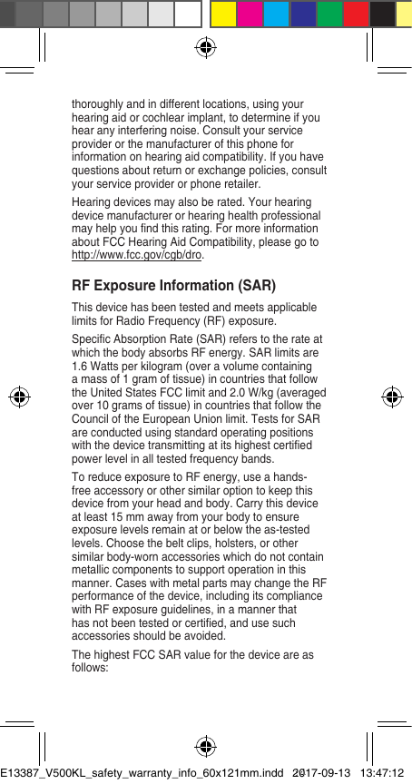 thoroughly and in different locations, using your hearing aid or cochlear implant, to determine if you hear any interfering noise. Consult your service provider or the manufacturer of this phone for information on hearing aid compatibility. If you have questions about return or exchange policies, consult your service provider or phone retailer. Hearing devices may also be rated. Your hearing device manufacturer or hearing health professional may help you nd this rating. For more information about FCC Hearing Aid Compatibility, please go to http://www.fcc.gov/cgb/dro.RF Exposure Information (SAR) This device has been tested and meets applicable limits for Radio Frequency (RF) exposure. Specic Absorption Rate (SAR) refers to the rate at which the body absorbs RF energy. SAR limits are 1.6 Watts per kilogram (over a volume containing a mass of 1 gram of tissue) in countries that follow the United States FCC limit and 2.0 W/kg (averaged over 10 grams of tissue) in countries that follow the Council of the European Union limit. Tests for SAR are conducted using standard operating positions with the device transmitting at its highest certied power level in all tested frequency bands. To reduce exposure to RF energy, use a hands-free accessory or other similar option to keep this device from your head and body. Carry this device at least 15 mm away from your body to ensure exposure levels remain at or below the as-tested levels. Choose the belt clips, holsters, or other similar body-worn accessories which do not contain metallic components to support operation in this manner. Cases with metal parts may change the RF performance of the device, including its compliance with RF exposure guidelines, in a manner that has not been tested or certied, and use such accessories should be avoided. The highest FCC SAR value for the device are as follows: E13387_V500KL_safety_warranty_info_60x121mm.indd   142017-09-13   13:47:12