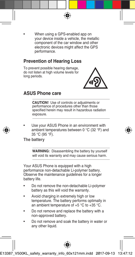 ASUS Phone care CAUTION!  Use of controls or adjustments or performance of procedures other than those specied herein may result in hazardous radiation exposure.•  Use your ASUS Phone in an environment with ambient temperatures between 0 °C (32 °F) and 35 °C (95 °F). The battery WARNING:  Disassembling the battery by yourself will void its warranty and may cause serious harm.Your ASUS Phone is equipped with a high performance non-detachable Li-polymer battery. Observe the maintenance guidelines for a longer battery life. •  Do not remove the non-detachable Li-polymer battery as this will void the warranty. •  Avoid charging in extremely high or low temperature. The battery performs optimally in an ambient temperature of +5 °C to +35 °C. •  Do not remove and replace the battery with a non-approved battery. •  Do not remove and soak the battery in water or any other liquid. Prevention of Hearing LossTo prevent possible hearing damage, do not listen at high volume levels for long periods.•  When using a GPS-enabled app on your device inside a vehicle, the metallic component of the car window and other electronic devices might affect the GPS performance.E13387_V500KL_safety_warranty_info_60x121mm.indd   162017-09-13   13:47:12