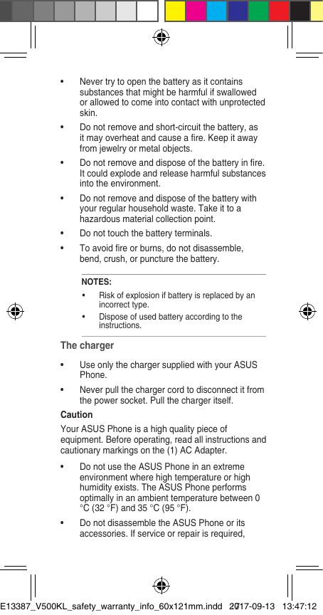 •  Never try to open the battery as it contains substances that might be harmful if swallowed or allowed to come into contact with unprotected skin. •  Do not remove and short-circuit the battery, as it may overheat and cause a re. Keep it away from jewelry or metal objects. •  Do not remove and dispose of the battery in re. It could explode and release harmful substances into the environment. •  Do not remove and dispose of the battery with your regular household waste. Take it to a hazardous material collection point. •  Do not touch the battery terminals.•  To avoid re or burns, do not disassemble, bend, crush, or puncture the battery.NOTES: •  Risk of explosion if battery is replaced by an incorrect type. •  Dispose of used battery according to the instructions. The charger •  Use only the charger supplied with your ASUS Phone. •  Never pull the charger cord to disconnect it from the power socket. Pull the charger itself. Caution Your ASUS Phone is a high quality piece of equipment. Before operating, read all instructions and cautionary markings on the (1) AC Adapter. •  Do not use the ASUS Phone in an extreme environment where high temperature or high humidity exists. The ASUS Phone performs optimally in an ambient temperature between 0 °C (32 °F) and 35 °C (95 °F). •  Do not disassemble the ASUS Phone or its accessories. If service or repair is required, E13387_V500KL_safety_warranty_info_60x121mm.indd   172017-09-13   13:47:12