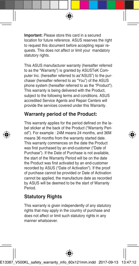 Important: Please store this card in a secured location for future reference. ASUS reserves the right to request this document before accepting repair re-quests. This does not affect or limit your  mandatory statutory rights.This ASUS manufacturer warranty (hereafter referred to as the “Warranty”) is granted by ASUSTeK Com-puter Inc. (hereafter referred to as“ASUS”) to the pur-chaser (hereafter referred to as “You”) of the ASUS phone system (hereafter referred to as the “Product”). This warranty is being delivered with the Product, subject to the following terms and conditions. ASUS accredited Service Agents and Repair Centers will provide the services covered under this Warranty. Warranty period of the Product: This warranty applies for the period dened on the la-bel sticker at the back of the Product (“Warranty Peri-od”). For example : 24M means 24 months, and 36M means 36 months from the warranty started date. This warranty commences on the date the Product was rst purchased by an end-customer (“Date of Purchase”). If the Date of Purchase is not available, the start of the Warranty Period will be on the date the Product was rst activated by an end-customer recorded by ASUS (“Date of Activation”). If the proof of purchase cannot be provided or Date of Activation cannot be applied, the manufacture date as recorded by ASUS will be deemed to be the start of Warranty Period. Statutory Rights This warranty is given independently of any statutory rights that may apply in the country of purchase and does not affect or limit such statutory rights in any manner whatsoever.E13387_V500KL_safety_warranty_info_60x121mm.indd   22017-09-13   13:47:12