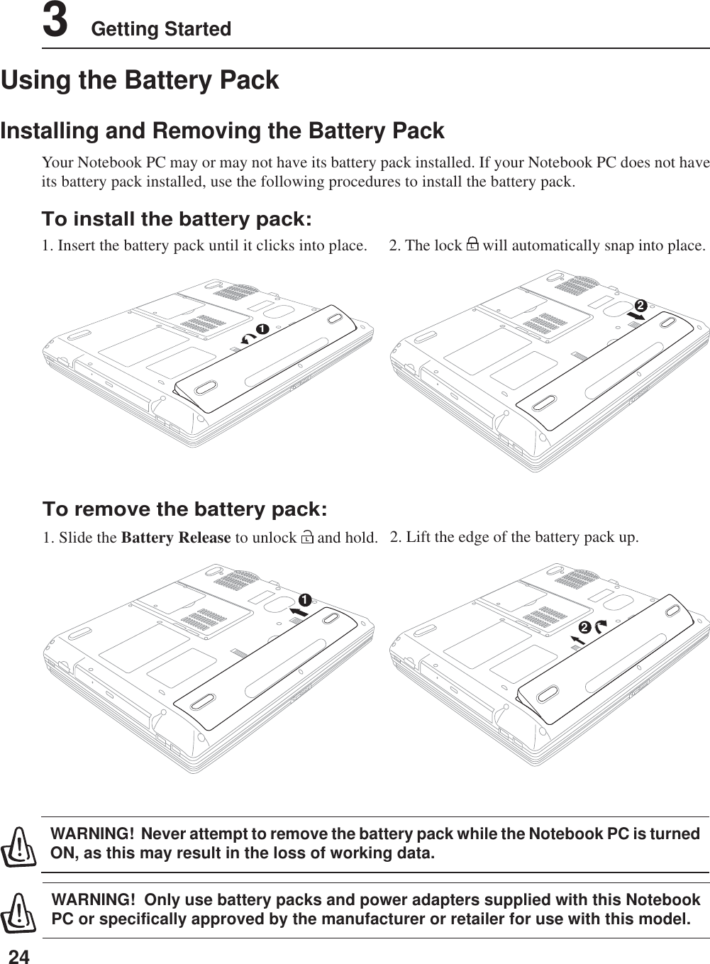 243    Getting StartedUsing the Battery PackInstalling and Removing the Battery PackYour Notebook PC may or may not have its battery pack installed. If your Notebook PC does not haveits battery pack installed, use the following procedures to install the battery pack.WARNING!  Only use battery packs and power adapters supplied with this NotebookPC or specifically approved by the manufacturer or retailer for use with this model.WARNING!  Never attempt to remove the battery pack while the Notebook PC is turnedON, as this may result in the loss of working data.To install the battery pack:1. Insert the battery pack until it clicks into place.To remove the battery pack:1. Slide the Battery Release to unlock L and hold. 2. Lift the edge of the battery pack up.2. The lock L will automatically snap into place.1212
