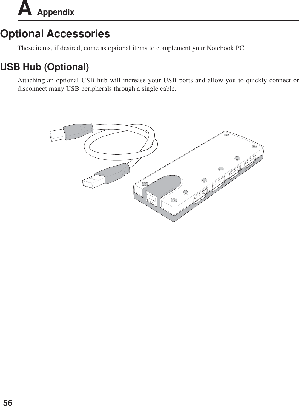 56A AppendixOptional AccessoriesThese items, if desired, come as optional items to complement your Notebook PC.USB Hub (Optional)Attaching an optional USB hub will increase your USB ports and allow you to quickly connect ordisconnect many USB peripherals through a single cable.