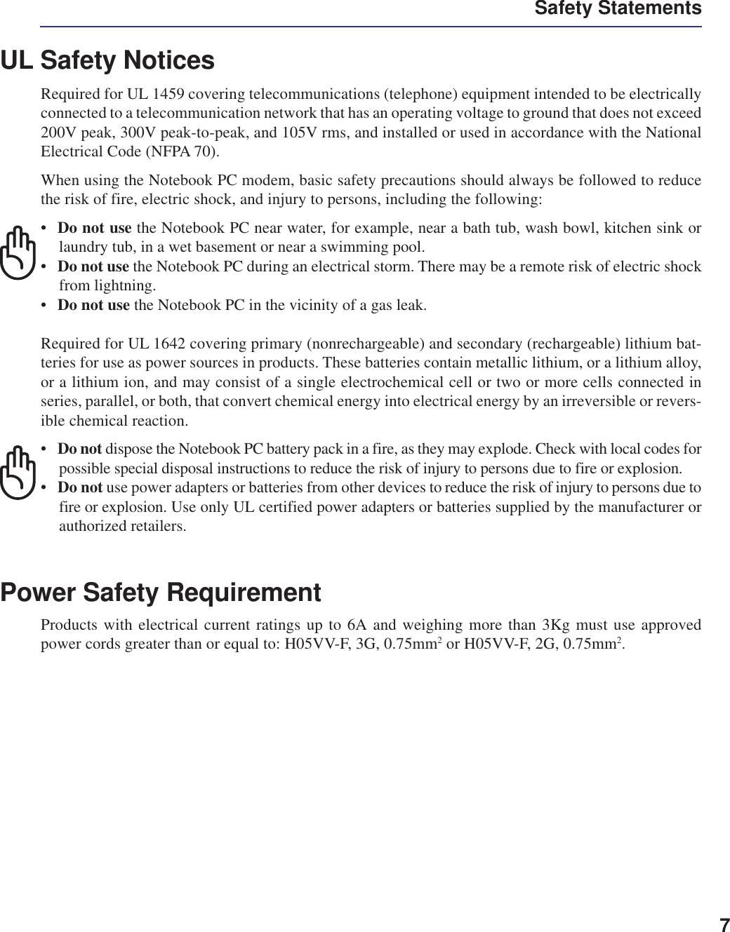 7UL Safety NoticesRequired for UL 1459 covering telecommunications (telephone) equipment intended to be electricallyconnected to a telecommunication network that has an operating voltage to ground that does not exceed200V peak, 300V peak-to-peak, and 105V rms, and installed or used in accordance with the NationalElectrical Code (NFPA 70).When using the Notebook PC modem, basic safety precautions should always be followed to reducethe risk of fire, electric shock, and injury to persons, including the following:•Do not use the Notebook PC near water, for example, near a bath tub, wash bowl, kitchen sink orlaundry tub, in a wet basement or near a swimming pool.•Do not use the Notebook PC during an electrical storm. There may be a remote risk of electric shockfrom lightning.•Do not use the Notebook PC in the vicinity of a gas leak.Required for UL 1642 covering primary (nonrechargeable) and secondary (rechargeable) lithium bat-teries for use as power sources in products. These batteries contain metallic lithium, or a lithium alloy,or a lithium ion, and may consist of a single electrochemical cell or two or more cells connected inseries, parallel, or both, that convert chemical energy into electrical energy by an irreversible or revers-ible chemical reaction.•Do not dispose the Notebook PC battery pack in a fire, as they may explode. Check with local codes forpossible special disposal instructions to reduce the risk of injury to persons due to fire or explosion.•Do not use power adapters or batteries from other devices to reduce the risk of injury to persons due tofire or explosion. Use only UL certified power adapters or batteries supplied by the manufacturer orauthorized retailers.Power Safety RequirementProducts with electrical current ratings up to 6A and weighing more than 3Kg must use approvedpower cords greater than or equal to: H05VV-F, 3G, 0.75mm2 or H05VV-F, 2G, 0.75mm2.Safety Statements