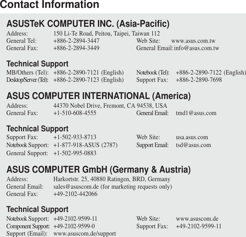 Contact InformationASUSTeK COMPUTER INC. (Asia-Pacific)Address: 150 Li-Te Road, Peitou, Taipei, Taiwan 112General Tel: +886-2-2894-3447 Web Site: www.asus.com.twGeneral Fax: +886-2-2894-3449 General Email:info@asus.com.twTechnical SupportMB/Others (Tel): +886-2-2890-7121 (English) Notebook (Tel): +886-2-2890-7122 (English)Desktop/Server (Tel): +886-2-2890-7123 (English) Support Fax: +886-2-2890-7698ASUS COMPUTER INTERNATIONAL (America)Address: 44370 Nobel Drive, Fremont, CA 94538, USAGeneral Fax: +1-510-608-4555 General Email: tmd1@asus.comTechnical SupportSupport Fax: +1-502-933-8713 Web Site: usa.asus.comNotebook Support: +1-877-918-ASUS (2787) Support Email: tsd@asus.comGeneral Support: +1-502-995-0883ASUS COMPUTER GmbH (Germany &amp; Austria)Address: Harkortstr. 25, 40880 Ratingen, BRD, GermanyGeneral Email: sales@asuscom.de (for marketing requests only)General Fax: +49-2102-442066Technical SupportNotebook Support: +49-2102-9599-11 Web Site: www.asuscom.deComponent Support: +49-2102-9599-0 Support Fax: +49-2102-9599-11Support (Email): www.asuscom.de/support