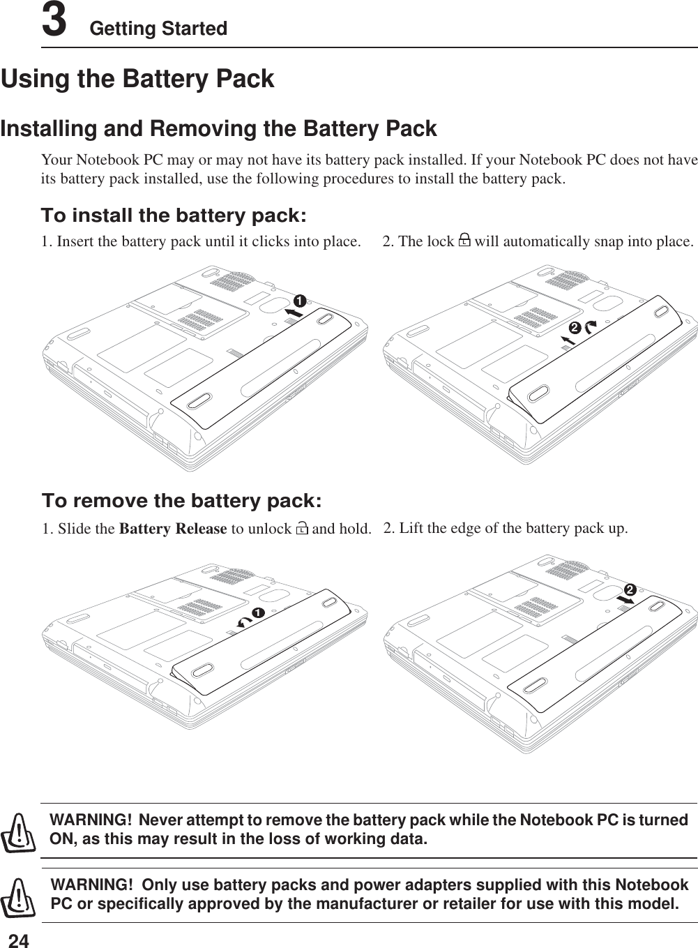 243    Getting Started11Using the Battery PackInstalling and Removing the Battery PackYour Notebook PC may or may not have its battery pack installed. If your Notebook PC does not haveits battery pack installed, use the following procedures to install the battery pack.WARNING!  Only use battery packs and power adapters supplied with this NotebookPC or specifically approved by the manufacturer or retailer for use with this model.WARNING!  Never attempt to remove the battery pack while the Notebook PC is turnedON, as this may result in the loss of working data.To install the battery pack:1. Insert the battery pack until it clicks into place.To remove the battery pack:1. Slide the Battery Release to unlock L and hold. 2. Lift the edge of the battery pack up.2. The lock L will automatically snap into place.22