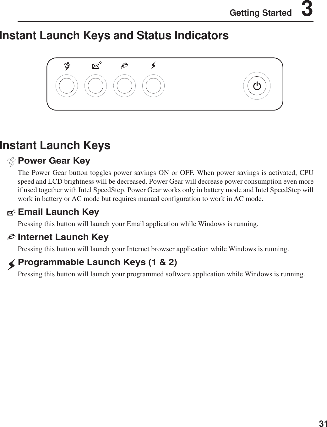 31Getting Started    3Instant Launch KeysPower Gear KeyThe Power Gear button toggles power savings ON or OFF. When power savings is activated, CPUspeed and LCD brightness will be decreased. Power Gear will decrease power consumption even moreif used together with Intel SpeedStep. Power Gear works only in battery mode and Intel SpeedStep willwork in battery or AC mode but requires manual configuration to work in AC mode.Email Launch KeyPressing this button will launch your Email application while Windows is running.Internet Launch KeyPressing this button will launch your Internet browser application while Windows is running.Programmable Launch Keys (1 &amp; 2)Pressing this button will launch your programmed software application while Windows is running.Instant Launch Keys and Status Indicators