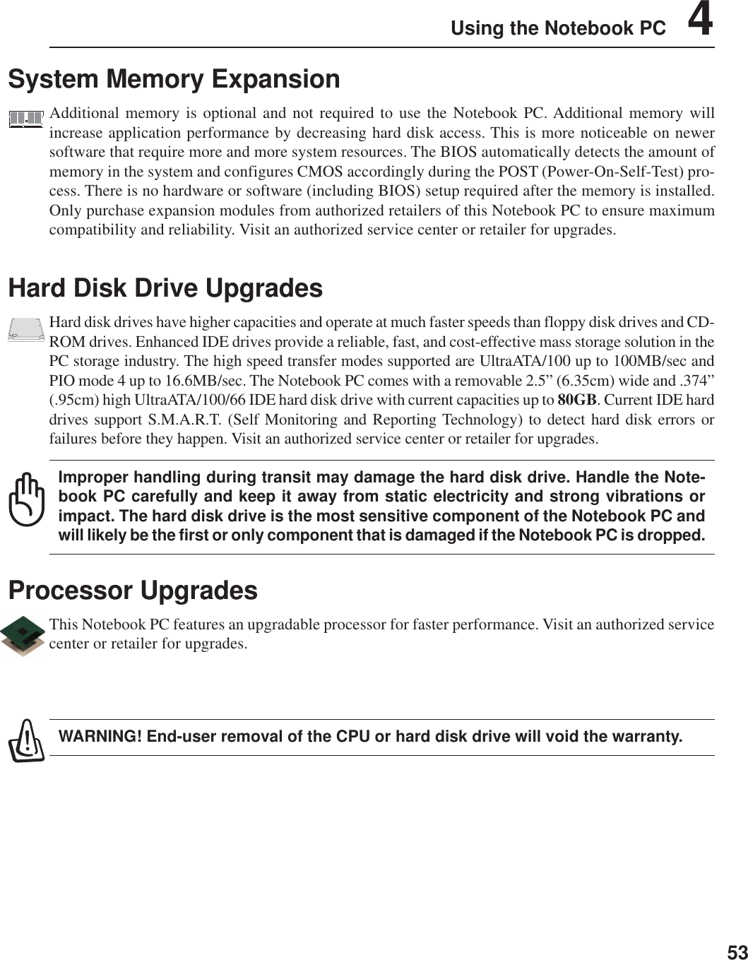 53Using the Notebook PC    4Hard Disk Drive UpgradesHard disk drives have higher capacities and operate at much faster speeds than floppy disk drives and CD-ROM drives. Enhanced IDE drives provide a reliable, fast, and cost-effective mass storage solution in thePC storage industry. The high speed transfer modes supported are UltraATA/100 up to 100MB/sec andPIO mode 4 up to 16.6MB/sec. The Notebook PC comes with a removable 2.5” (6.35cm) wide and .374”(.95cm) high UltraATA/100/66 IDE hard disk drive with current capacities up to 80GB. Current IDE harddrives support S.M.A.R.T. (Self Monitoring and Reporting Technology) to detect hard disk errors orfailures before they happen. Visit an authorized service center or retailer for upgrades.Improper handling during transit may damage the hard disk drive. Handle the Note-book PC carefully and keep it away from static electricity and strong vibrations orimpact. The hard disk drive is the most sensitive component of the Notebook PC andwill likely be the first or only component that is damaged if the Notebook PC is dropped.Processor UpgradesThis Notebook PC features an upgradable processor for faster performance. Visit an authorized servicecenter or retailer for upgrades.WARNING! End-user removal of the CPU or hard disk drive will void the warranty.System Memory ExpansionAdditional memory is optional and not required to use the Notebook PC. Additional memory willincrease application performance by decreasing hard disk access. This is more noticeable on newersoftware that require more and more system resources. The BIOS automatically detects the amount ofmemory in the system and configures CMOS accordingly during the POST (Power-On-Self-Test) pro-cess. There is no hardware or software (including BIOS) setup required after the memory is installed.Only purchase expansion modules from authorized retailers of this Notebook PC to ensure maximumcompatibility and reliability. Visit an authorized service center or retailer for upgrades.