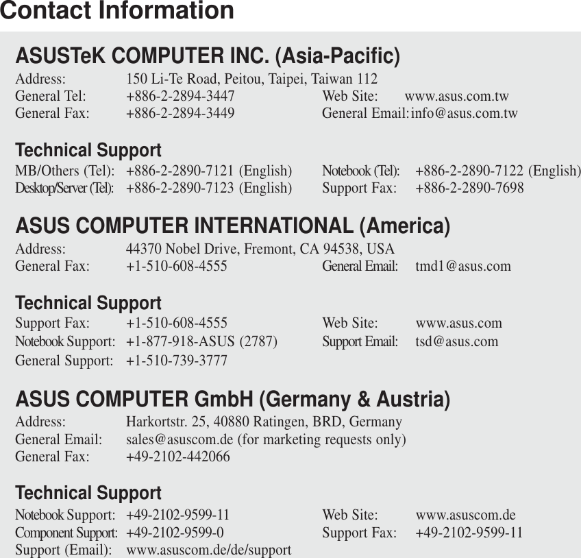 Contact InformationASUSTeK COMPUTER INC. (Asia-Pacific)Address: 150 Li-Te Road, Peitou, Taipei, Taiwan 112General Tel: +886-2-2894-3447 Web Site: www.asus.com.twGeneral Fax: +886-2-2894-3449 General Email:info@asus.com.twTechnical SupportMB/Others (Tel): +886-2-2890-7121 (English) Notebook (Tel): +886-2-2890-7122 (English)Desktop/Server (Tel): +886-2-2890-7123 (English) Support Fax: +886-2-2890-7698ASUS COMPUTER INTERNATIONAL (America)Address: 44370 Nobel Drive, Fremont, CA 94538, USAGeneral Fax: +1-510-608-4555 General Email: tmd1@asus.comTechnical SupportSupport Fax: +1-510-608-4555 Web Site: www.asus.comNotebook Support: +1-877-918-ASUS (2787) Support Email: tsd@asus.comGeneral Support: +1-510-739-3777ASUS COMPUTER GmbH (Germany &amp; Austria)Address: Harkortstr. 25, 40880 Ratingen, BRD, GermanyGeneral Email: sales@asuscom.de (for marketing requests only)General Fax: +49-2102-442066Technical SupportNotebook Support: +49-2102-9599-11 Web Site: www.asuscom.deComponent Support: +49-2102-9599-0 Support Fax: +49-2102-9599-11Support (Email): www.asuscom.de/de/support