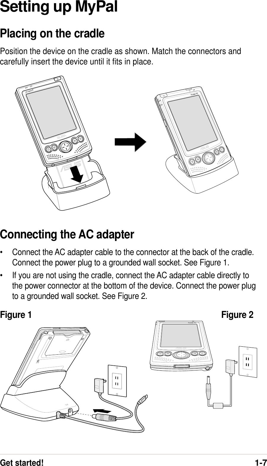 Get started!1-7Setting up MyPalPlacing on the cradlePosition the device on the cradle as shown. Match the connectors andcarefully insert the device until it fits in place.Connecting the AC adapter•Connect the AC adapter cable to the connector at the back of the cradle.Connect the power plug to a grounded wall socket. See Figure 1.•If you are not using the cradle, connect the AC adapter cable directly tothe power connector at the bottom of the device. Connect the power plugto a grounded wall socket. See Figure 2.Figure 1 Figure 2