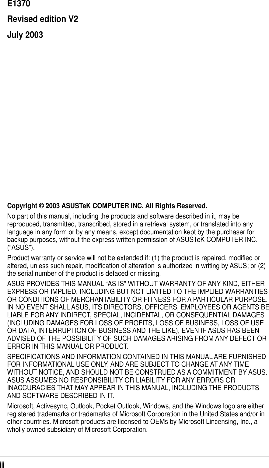 iiCopyright © 2003 ASUSTeK COMPUTER INC. All Rights Reserved.No part of this manual, including the products and software described in it, may bereproduced, transmitted, transcribed, stored in a retrieval system, or translated into anylanguage in any form or by any means, except documentation kept by the purchaser forbackup purposes, without the express written permission of ASUSTeK COMPUTER INC.(“ASUS”).Product warranty or service will not be extended if: (1) the product is repaired, modified oraltered, unless such repair, modification of alteration is authorized in writing by ASUS; or (2)the serial number of the product is defaced or missing.ASUS PROVIDES THIS MANUAL “AS IS” WITHOUT WARRANTY OF ANY KIND, EITHEREXPRESS OR IMPLIED, INCLUDING BUT NOT LIMITED TO THE IMPLIED WARRANTIESOR CONDITIONS OF MERCHANTABILITY OR FITNESS FOR A PARTICULAR PURPOSE.IN NO EVENT SHALL ASUS, ITS DIRECTORS, OFFICERS, EMPLOYEES OR AGENTS BELIABLE FOR ANY INDIRECT, SPECIAL, INCIDENTAL, OR CONSEQUENTIAL DAMAGES(INCLUDING DAMAGES FOR LOSS OF PROFITS, LOSS OF BUSINESS, LOSS OF USEOR DATA, INTERRUPTION OF BUSINESS AND THE LIKE), EVEN IF ASUS HAS BEENADVISED OF THE POSSIBILITY OF SUCH DAMAGES ARISING FROM ANY DEFECT ORERROR IN THIS MANUAL OR PRODUCT.SPECIFICATIONS AND INFORMATION CONTAINED IN THIS MANUAL ARE FURNISHEDFOR INFORMATIONAL USE ONLY, AND ARE SUBJECT TO CHANGE AT ANY TIMEWITHOUT NOTICE, AND SHOULD NOT BE CONSTRUED AS A COMMITMENT BY ASUS.ASUS ASSUMES NO RESPONSIBILITY OR LIABILITY FOR ANY ERRORS ORINACCURACIES THAT MAY APPEAR IN THIS MANUAL, INCLUDING THE PRODUCTSAND SOFTWARE DESCRIBED IN IT.Microsoft, Activesync, Outlook, Pocket Outlook, Windows, and the Windows logo are eitherregistered trademarks or trademarks of Microsoft Corporation in the United States and/or inother countries. Microsoft products are licensed to OEMs by Microsoft Lincensing, Inc., awholly owned subsidiary of Microsoft Corporation.E1370Revised edition V2July 2003
