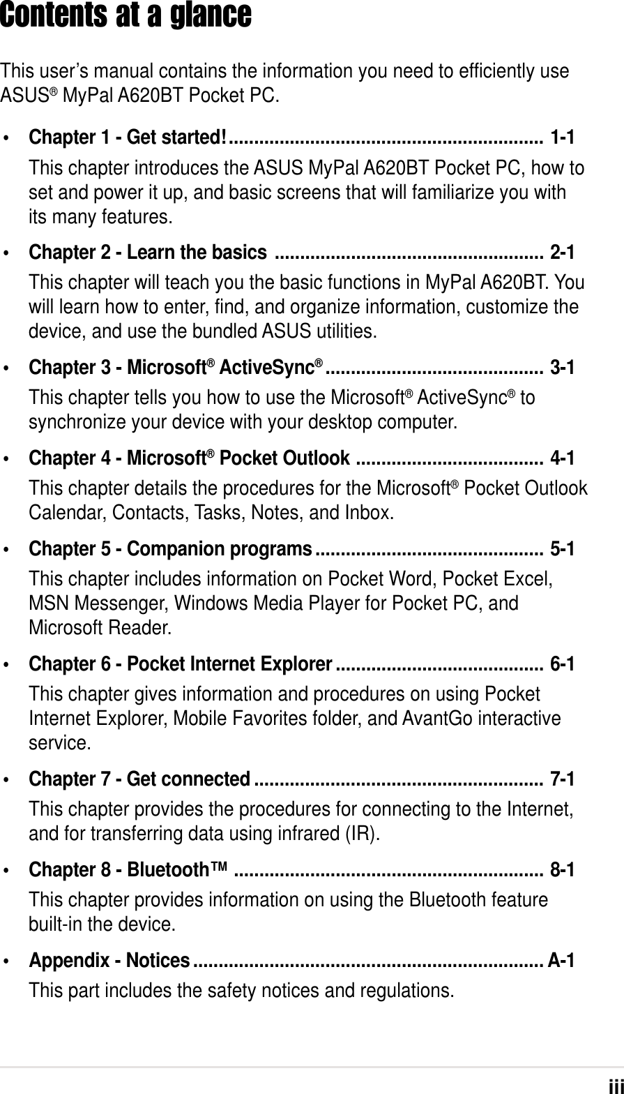 iiiContents at a glanceThis user’s manual contains the information you need to efficiently useASUS® MyPal A620BT Pocket PC.•Chapter 1 - Get started!.............................................................. 1-1This chapter introduces the ASUS MyPal A620BT Pocket PC, how toset and power it up, and basic screens that will familiarize you withits many features.•Chapter 2 - Learn the basics ..................................................... 2-1This chapter will teach you the basic functions in MyPal A620BT. Youwill learn how to enter, find, and organize information, customize thedevice, and use the bundled ASUS utilities.•Chapter 3 - Microsoft® ActiveSync®........................................... 3-1This chapter tells you how to use the Microsoft® ActiveSync® tosynchronize your device with your desktop computer.•Chapter 4 - Microsoft® Pocket Outlook ..................................... 4-1This chapter details the procedures for the Microsoft® Pocket OutlookCalendar, Contacts, Tasks, Notes, and Inbox.•Chapter 5 - Companion programs............................................. 5-1This chapter includes information on Pocket Word, Pocket Excel,MSN Messenger, Windows Media Player for Pocket PC, andMicrosoft Reader.•Chapter 6 - Pocket Internet Explorer ......................................... 6-1This chapter gives information and procedures on using PocketInternet Explorer, Mobile Favorites folder, and AvantGo interactiveservice.•Chapter 7 - Get connected ......................................................... 7-1This chapter provides the procedures for connecting to the Internet,and for transferring data using infrared (IR).•Chapter 8 - Bluetooth™............................................................. 8-1This chapter provides information on using the Bluetooth featurebuilt-in the device.•Appendix - Notices..................................................................... A-1This part includes the safety notices and regulations.