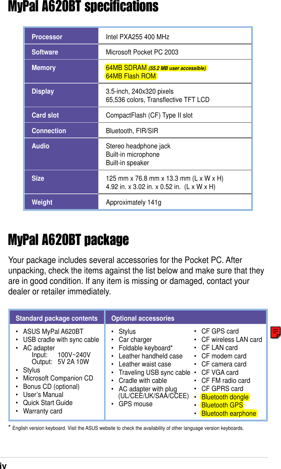 ivMyPal A620BT specificationsMyPal A620BT packageYour package includes several accessories for the Pocket PC. Afterunpacking, check the items against the list below and make sure that theyare in good condition. If any item is missing or damaged, contact yourdealer or retailer immediately.ProcessorSoftwareMemoryDisplayCard slotConnectionAudioSizeWeightIntel PXA255 400 MHzMicrosoft Pocket PC 200364MB SDRAM (55.2 MB user accessible)64MB Flash ROM3.5-inch, 240x320 pixels65,536 colors, Transflective TFT LCDCompactFlash (CF) Type II slotBluetooth, FIR/SIRStereo headphone jackBuilt-in microphoneBuilt-in speaker125 mm x 76.8 mm x 13.3 mm (L x W x H)4.92 in. x 3.02 in. x 0.52 in.  (L x W x H)Approximately 141g* English version keyboard. Visit the ASUS website to check the availability of other language version keyboards.Standard package contents• ASUS MyPal A620BT• USB cradle with sync cable• AC adapter     Input: 100V~240V     Output: 5V 2A 10W• Stylus• Microsoft Companion CD• Bonus CD (optional)• User’s Manual• Quick Start Guide• Warranty cardOptional accessories• Stylus• Car charger• Foldable keyboard*• Leather handheld case• Leather waist case• Traveling USB sync cable• Cradle with cable• AC adapter with plug    (UL/CEE/UK/SAA/CCEE)• GPS mouse• CF GPS card• CF wireless LAN card• CF LAN card• CF modem card• CF camera card• CF VGA card• CF FM radio card• CF GPRS card• Bluetooth dongle• Bluetooth GPS• Bluetooth earphone