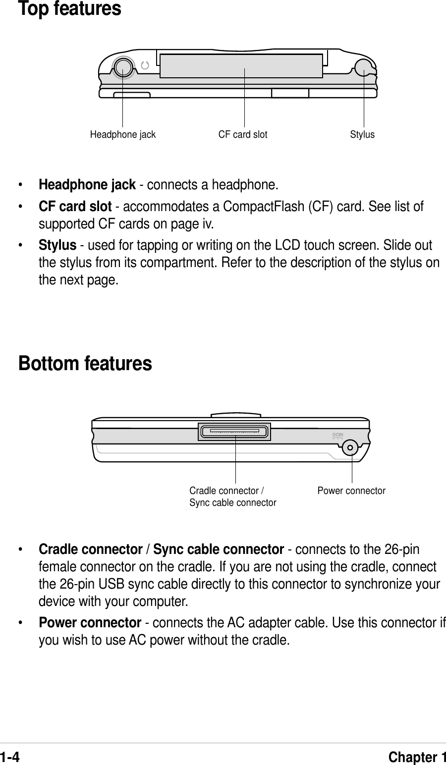 1-4Chapter 1Top featuresBottom features•Headphone jack - connects a headphone.•CF card slot - accommodates a CompactFlash (CF) card. See list ofsupported CF cards on page iv.•Stylus - used for tapping or writing on the LCD touch screen. Slide outthe stylus from its compartment. Refer to the description of the stylus onthe next page.•Cradle connector / Sync cable connector - connects to the 26-pinfemale connector on the cradle. If you are not using the cradle, connectthe 26-pin USB sync cable directly to this connector to synchronize yourdevice with your computer.•Power connector - connects the AC adapter cable. Use this connector ifyou wish to use AC power without the cradle.Cradle connector /Sync cable connector Power connectorStylusCF card slotHeadphone jack