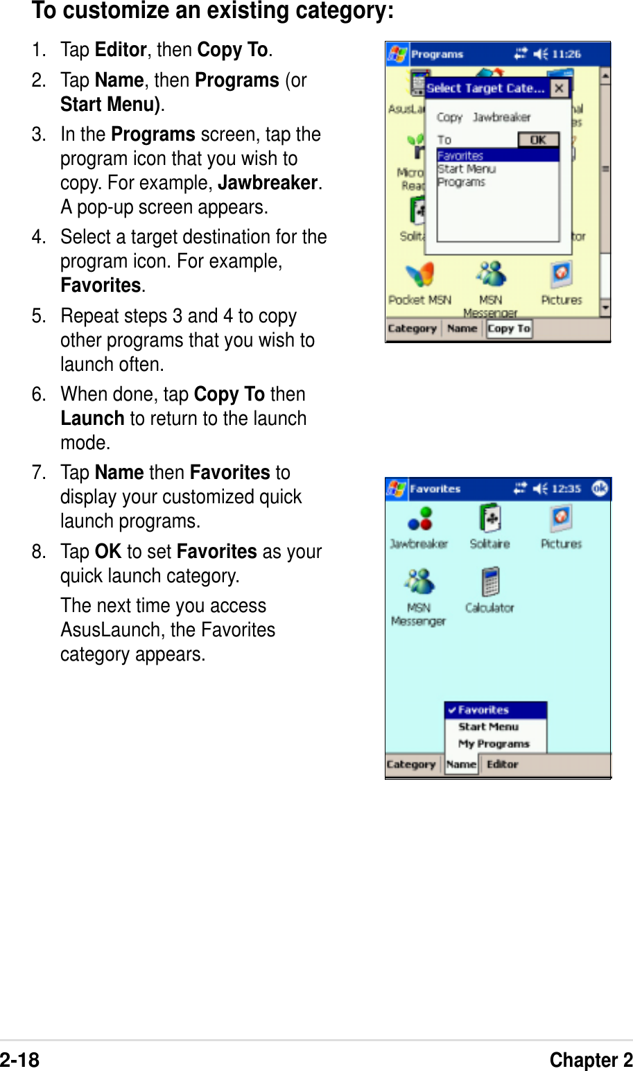 2-18Chapter 2To customize an existing category:1. Tap Editor, then Copy To.2. Tap Name, then Programs (orStart Menu).3. In the Programs screen, tap theprogram icon that you wish tocopy. For example, Jawbreaker.A pop-up screen appears.4. Select a target destination for theprogram icon. For example,Favorites.5. Repeat steps 3 and 4 to copyother programs that you wish tolaunch often.6. When done, tap Copy To thenLaunch to return to the launchmode.7. Tap Name then Favorites todisplay your customized quicklaunch programs.8. Tap OK to set Favorites as yourquick launch category.The next time you accessAsusLaunch, the Favoritescategory appears.
