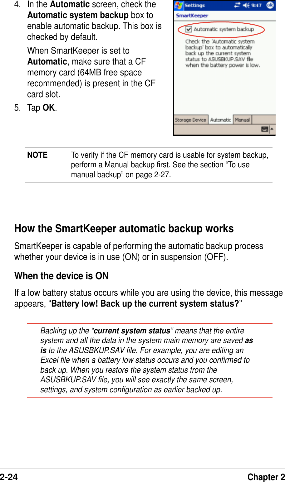 2-24Chapter 24. In the Automatic screen, check theAutomatic system backup box toenable automatic backup. This box ischecked by default.When SmartKeeper is set toAutomatic, make sure that a CFmemory card (64MB free spacerecommended) is present in the CFcard slot.5. Tap OK.NOTE To verify if the CF memory card is usable for system backup,perform a Manual backup first. See the section “To usemanual backup” on page 2-27.How the SmartKeeper automatic backup worksSmartKeeper is capable of performing the automatic backup processwhether your device is in use (ON) or in suspension (OFF).When the device is ONIf a low battery status occurs while you are using the device, this messageappears, “Battery low! Back up the current system status?”Backing up the “current system status” means that the entiresystem and all the data in the system main memory are saved asis to the ASUSBKUP.SAV file. For example, you are editing anExcel file when a battery low status occurs and you confirmed toback up. When you restore the system status from theASUSBKUP.SAV file, you will see exactly the same screen,settings, and system configuration as earlier backed up.