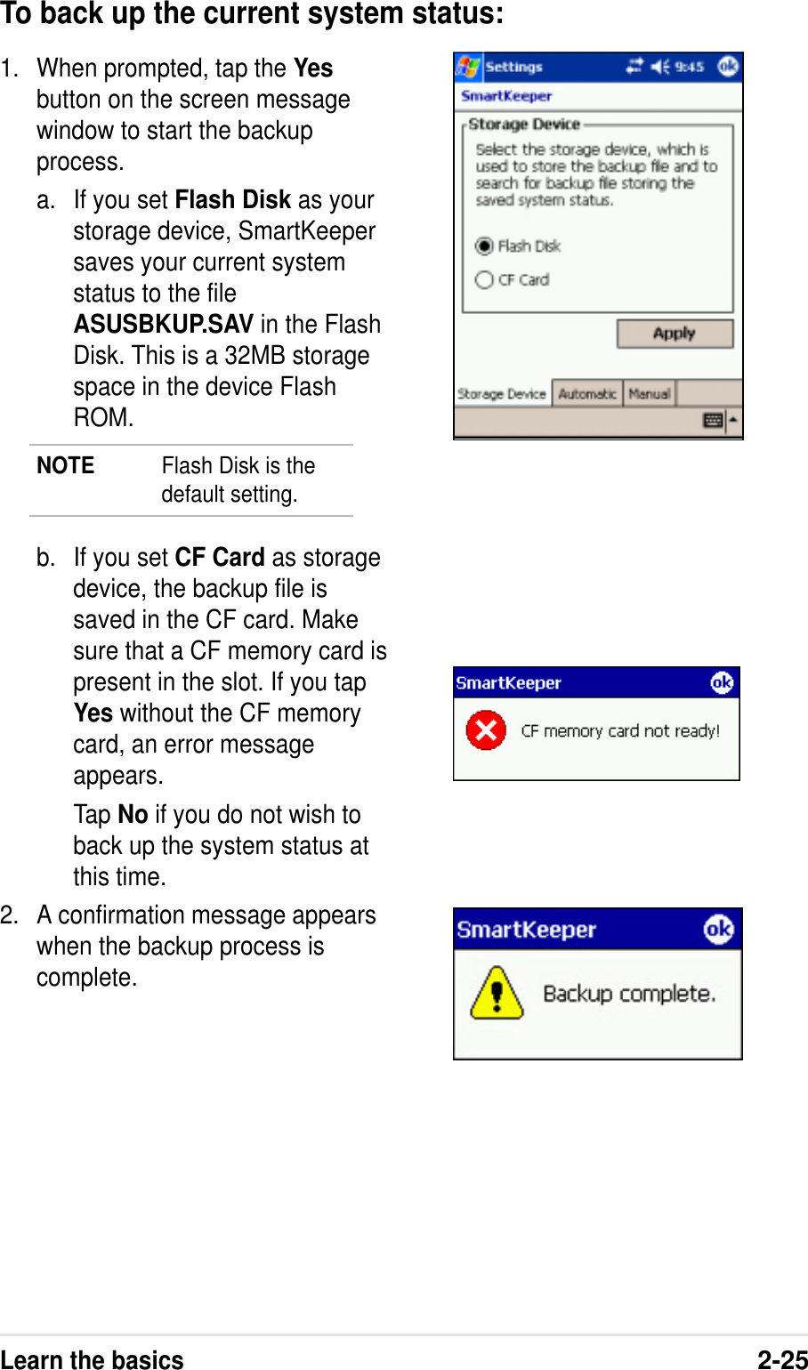 Learn the basics2-251. When prompted, tap the Yesbutton on the screen messagewindow to start the backupprocess.a. If you set Flash Disk as yourstorage device, SmartKeepersaves your current systemstatus to the fileASUSBKUP.SAV in the FlashDisk. This is a 32MB storagespace in the device FlashROM.NOTE Flash Disk is thedefault setting.b. If you set CF Card as storagedevice, the backup file issaved in the CF card. Makesure that a CF memory card ispresent in the slot. If you tapYes without the CF memorycard, an error messageappears.Tap No if you do not wish toback up the system status atthis time.2. A confirmation message appearswhen the backup process iscomplete.To back up the current system status: