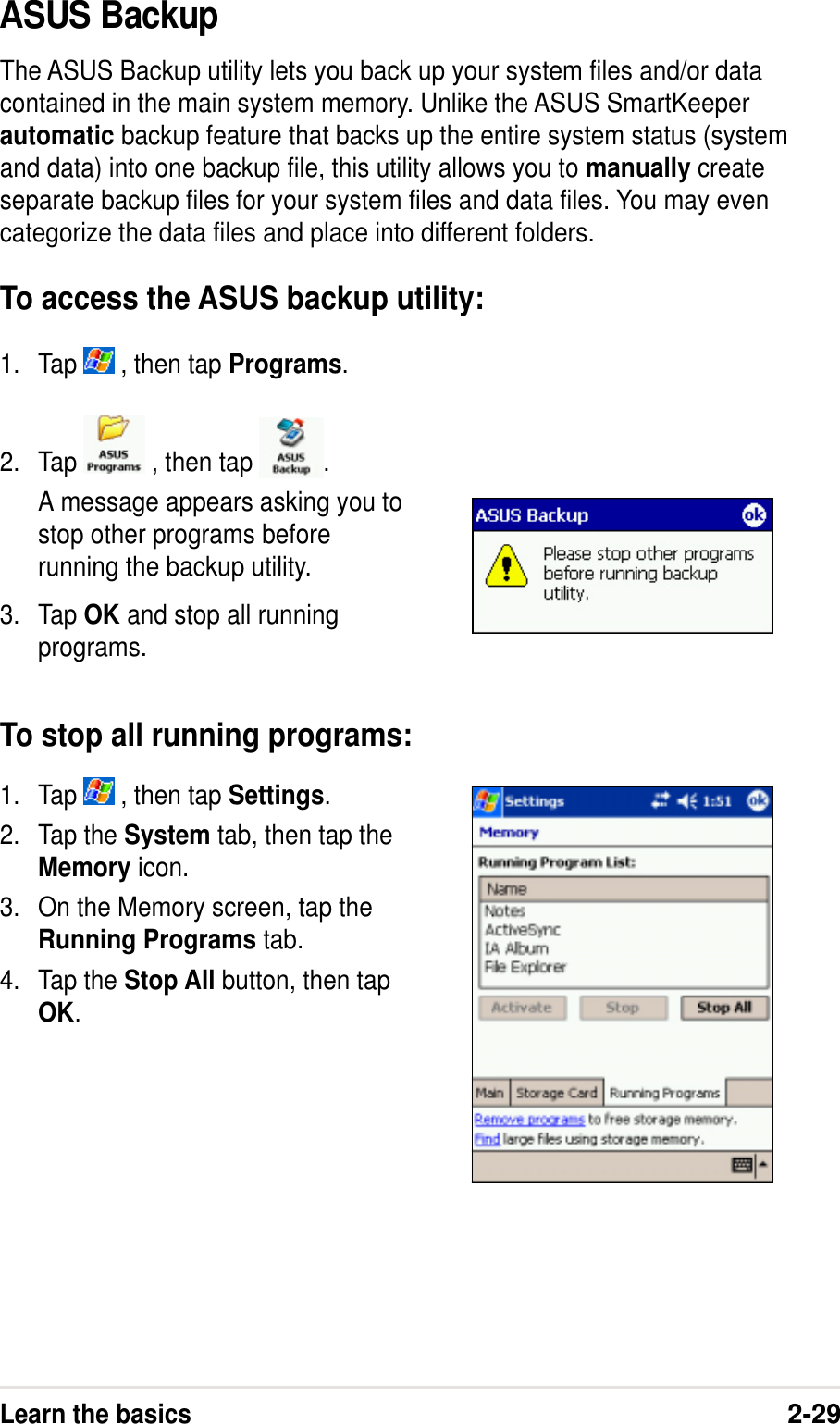 Learn the basics2-29ASUS BackupThe ASUS Backup utility lets you back up your system files and/or datacontained in the main system memory. Unlike the ASUS SmartKeeperautomatic backup feature that backs up the entire system status (systemand data) into one backup file, this utility allows you to manually createseparate backup files for your system files and data files. You may evencategorize the data files and place into different folders.To access the ASUS backup utility:1. Tap   , then tap Programs.1. Tap   , then tap Settings.2. Tap the System tab, then tap theMemory icon.3. On the Memory screen, tap theRunning Programs tab.4. Tap the Stop All button, then tapOK.2. Tap   , then tap  .A message appears asking you tostop other programs beforerunning the backup utility.3. Tap OK and stop all runningprograms.To stop all running programs: