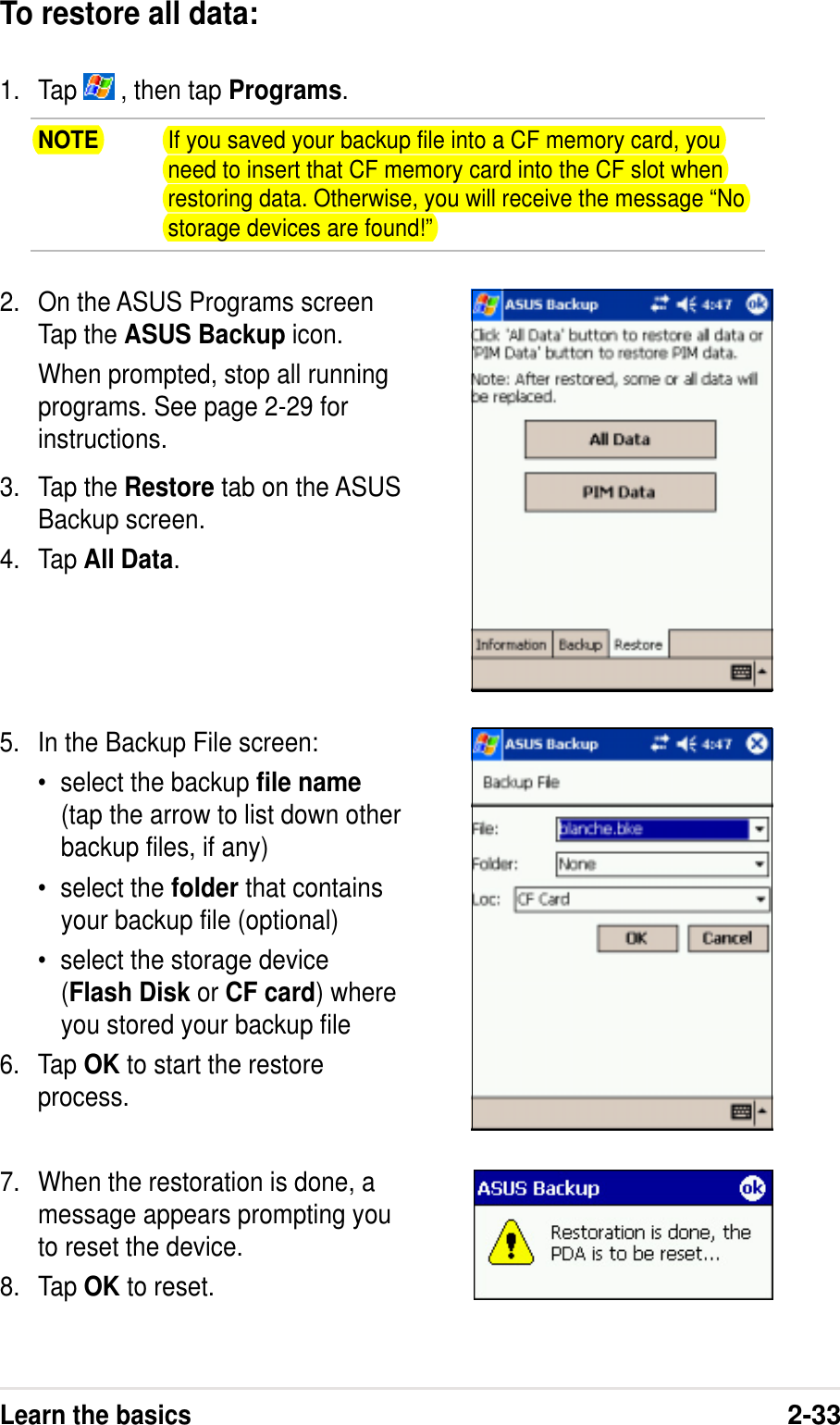 Learn the basics2-33To restore all data:1. Tap   , then tap Programs.NOTE If you saved your backup file into a CF memory card, youneed to insert that CF memory card into the CF slot whenrestoring data. Otherwise, you will receive the message “Nostorage devices are found!”2. On the ASUS Programs screenTap the ASUS Backup icon.When prompted, stop all runningprograms. See page 2-29 forinstructions.3. Tap the Restore tab on the ASUSBackup screen.4. Tap All Data.5. In the Backup File screen:•select the backup file name(tap the arrow to list down otherbackup files, if any)•select the folder that containsyour backup file (optional)•select the storage device(Flash Disk or CF card) whereyou stored your backup file6. Tap OK to start the restoreprocess.7. When the restoration is done, amessage appears prompting youto reset the device.8. Tap OK to reset.