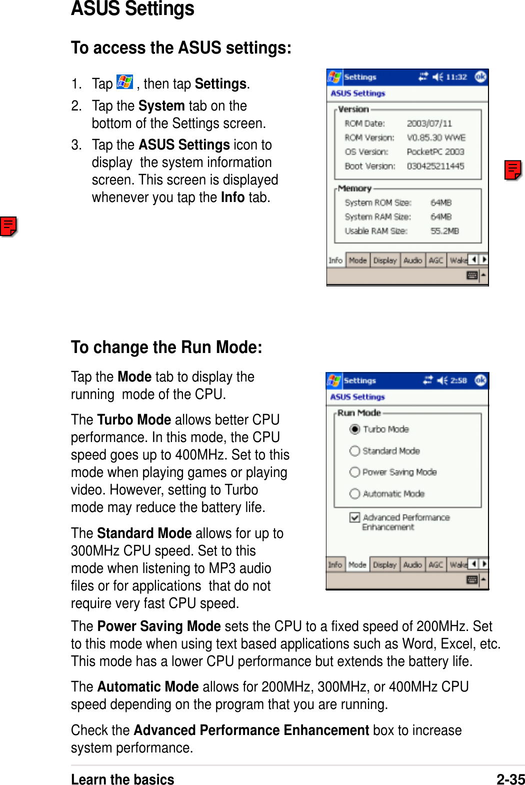 Learn the basics2-35Tap the Mode tab to display therunning  mode of the CPU.The Turbo Mode allows better CPUperformance. In this mode, the CPUspeed goes up to 400MHz. Set to thismode when playing games or playingvideo. However, setting to Turbomode may reduce the battery life.The Standard Mode allows for up to300MHz CPU speed. Set to thismode when listening to MP3 audiofiles or for applications  that do notrequire very fast CPU speed.1. Tap   , then tap Settings.2. Tap the System tab on thebottom of the Settings screen.3. Tap the ASUS Settings icon todisplay  the system informationscreen. This screen is displayedwhenever you tap the Info tab.ASUS SettingsTo access the ASUS settings:To change the Run Mode:The Power Saving Mode sets the CPU to a fixed speed of 200MHz. Setto this mode when using text based applications such as Word, Excel, etc.This mode has a lower CPU performance but extends the battery life.The Automatic Mode allows for 200MHz, 300MHz, or 400MHz CPUspeed depending on the program that you are running.Check the Advanced Performance Enhancement box to increasesystem performance.
