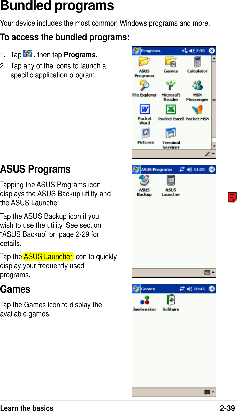 Learn the basics2-39Bundled programsYour device includes the most common Windows programs and more.To access the bundled programs:1. Tap   , then tap Programs.2. Tap any of the icons to launch aspecific application program.ASUS ProgramsTapping the ASUS Programs icondisplays the ASUS Backup utility andthe ASUS Launcher.Tap the ASUS Backup icon if youwish to use the utility. See section“ASUS Backup” on page 2-29 fordetails.Tap the ASUS Launcher icon to quicklydisplay your frequently usedprograms.GamesTap the Games icon to display theavailable games.