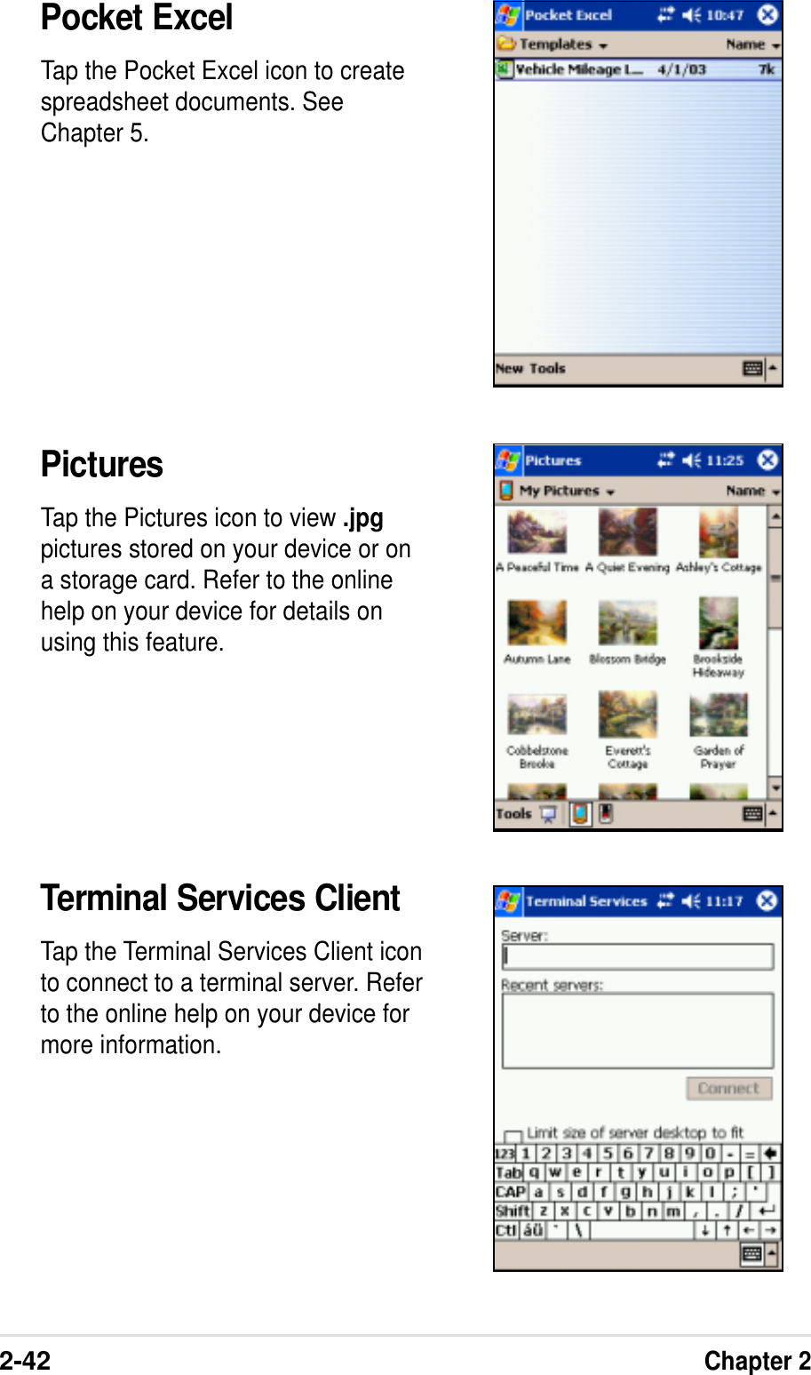 2-42Chapter 2Pocket ExcelTap the Pocket Excel icon to createspreadsheet documents. SeeChapter 5.PicturesTap the Pictures icon to view .jpgpictures stored on your device or ona storage card. Refer to the onlinehelp on your device for details onusing this feature.Terminal Services ClientTap the Terminal Services Client iconto connect to a terminal server. Referto the online help on your device formore information.