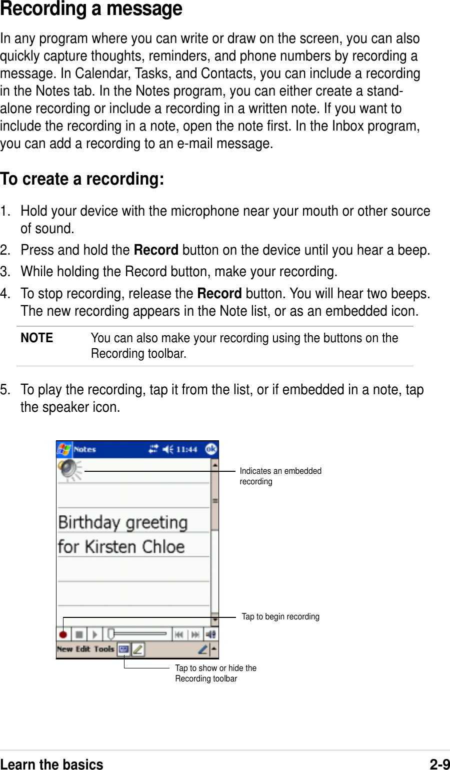 Learn the basics2-9Recording a messageIn any program where you can write or draw on the screen, you can alsoquickly capture thoughts, reminders, and phone numbers by recording amessage. In Calendar, Tasks, and Contacts, you can include a recordingin the Notes tab. In the Notes program, you can either create a stand-alone recording or include a recording in a written note. If you want toinclude the recording in a note, open the note first. In the Inbox program,you can add a recording to an e-mail message.To create a recording:1. Hold your device with the microphone near your mouth or other sourceof sound.2. Press and hold the Record button on the device until you hear a beep.3. While holding the Record button, make your recording.4. To stop recording, release the Record button. You will hear two beeps.The new recording appears in the Note list, or as an embedded icon.NOTE You can also make your recording using the buttons on theRecording toolbar.5. To play the recording, tap it from the list, or if embedded in a note, tapthe speaker icon.Indicates an embeddedrecordingTap to show or hide theRecording toolbarTap to begin recording