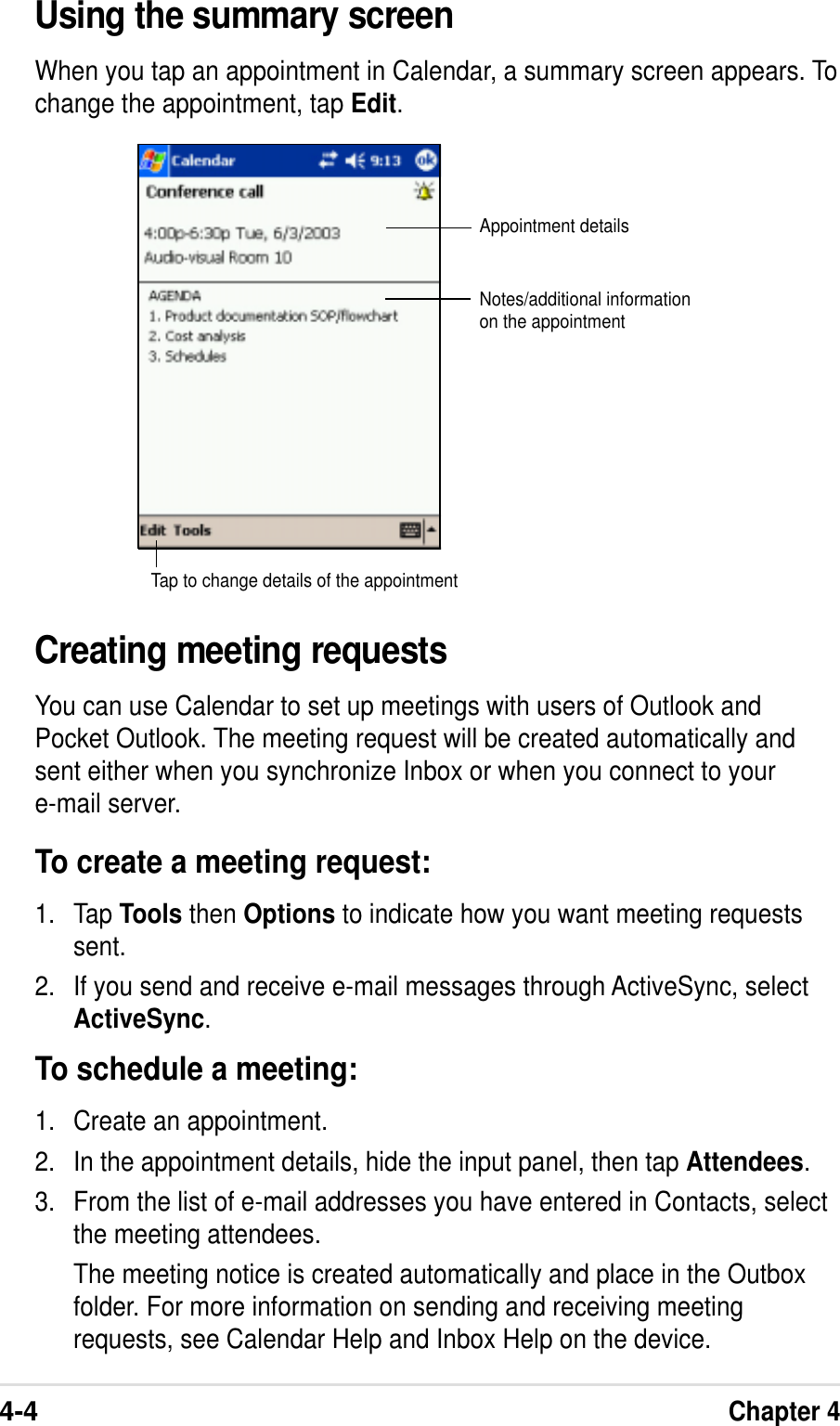 4-4Chapter 4Using the summary screenWhen you tap an appointment in Calendar, a summary screen appears. Tochange the appointment, tap Edit.Creating meeting requestsYou can use Calendar to set up meetings with users of Outlook andPocket Outlook. The meeting request will be created automatically andsent either when you synchronize Inbox or when you connect to youre-mail server.To create a meeting request:1. Tap Tools then Options to indicate how you want meeting requestssent.2. If you send and receive e-mail messages through ActiveSync, selectActiveSync.To schedule a meeting:1. Create an appointment.2. In the appointment details, hide the input panel, then tap Attendees.3. From the list of e-mail addresses you have entered in Contacts, selectthe meeting attendees.The meeting notice is created automatically and place in the Outboxfolder. For more information on sending and receiving meetingrequests, see Calendar Help and Inbox Help on the device.Appointment detailsNotes/additional informationon the appointmentTap to change details of the appointment