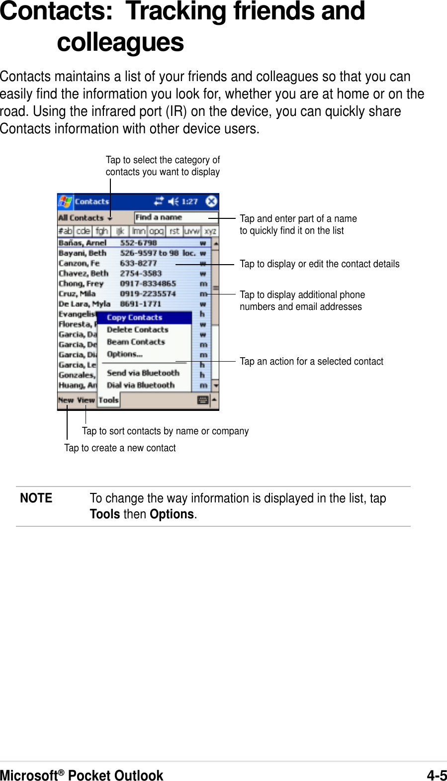 Microsoft® Pocket Outlook4-5Contacts:  Tracking friends andcolleaguesContacts maintains a list of your friends and colleagues so that you caneasily find the information you look for, whether you are at home or on theroad. Using the infrared port (IR) on the device, you can quickly shareContacts information with other device users.NOTE To change the way information is displayed in the list, tapTools then Options.Tap and enter part of a nameto quickly find it on the listTap to select the category ofcontacts you want to displayTap to display additional phonenumbers and email addressesTap to display or edit the contact detailsTap to create a new contactTap to sort contacts by name or companyTap an action for a selected contact