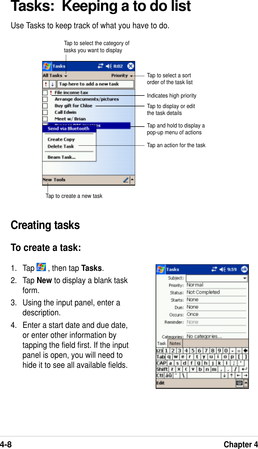 4-8Chapter 4Tasks:  Keeping a to do listUse Tasks to keep track of what you have to do.Creating tasksTo create a task:1. Tap   , then tap Tasks.2. Tap New to display a blank taskform.3. Using the input panel, enter adescription.4. Enter a start date and due date,or enter other information bytapping the field first. If the inputpanel is open, you will need tohide it to see all available fields.Tap to select a sortorder of the task listTap to select the category oftasks you want to displayIndicates high priorityTap to display or editthe task detailsTap and hold to display apop-up menu of actionsTap an action for the taskTap to create a new task
