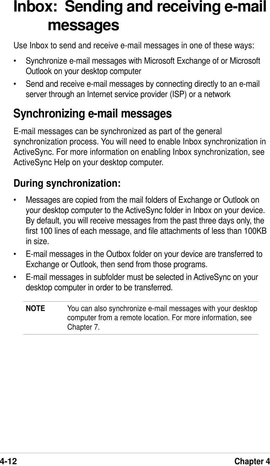 4-12Chapter 4Inbox:  Sending and receiving e-mailmessagesUse Inbox to send and receive e-mail messages in one of these ways:•Synchronize e-mail messages with Microsoft Exchange of or MicrosoftOutlook on your desktop computer•Send and receive e-mail messages by connecting directly to an e-mailserver through an Internet service provider (ISP) or a networkSynchronizing e-mail messagesE-mail messages can be synchronized as part of the generalsynchronization process. You will need to enable Inbox synchronization inActiveSync. For more information on enabling Inbox synchronization, seeActiveSync Help on your desktop computer.During synchronization:•Messages are copied from the mail folders of Exchange or Outlook onyour desktop computer to the ActiveSync folder in Inbox on your device.By default, you will receive messages from the past three days only, thefirst 100 lines of each message, and file attachments of less than 100KBin size.•E-mail messages in the Outbox folder on your device are transferred toExchange or Outlook, then send from those programs.•E-mail messages in subfolder must be selected in ActiveSync on yourdesktop computer in order to be transferred.NOTE You can also synchronize e-mail messages with your desktopcomputer from a remote location. For more information, seeChapter 7.