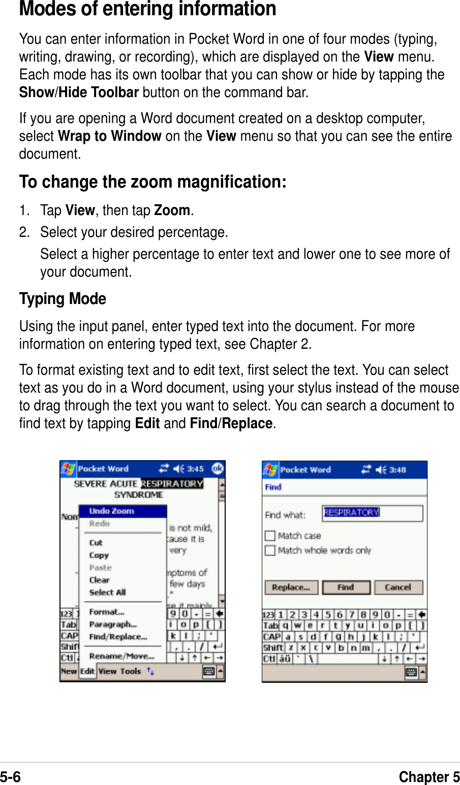 5-6Chapter 5Modes of entering informationYou can enter information in Pocket Word in one of four modes (typing,writing, drawing, or recording), which are displayed on the View menu.Each mode has its own toolbar that you can show or hide by tapping theShow/Hide Toolbar button on the command bar.If you are opening a Word document created on a desktop computer,select Wrap to Window on the View menu so that you can see the entiredocument.To change the zoom magnification:1. Tap View, then tap Zoom.2. Select your desired percentage.Select a higher percentage to enter text and lower one to see more ofyour document.Typing ModeUsing the input panel, enter typed text into the document. For moreinformation on entering typed text, see Chapter 2.To format existing text and to edit text, first select the text. You can selecttext as you do in a Word document, using your stylus instead of the mouseto drag through the text you want to select. You can search a document tofind text by tapping Edit and Find/Replace.