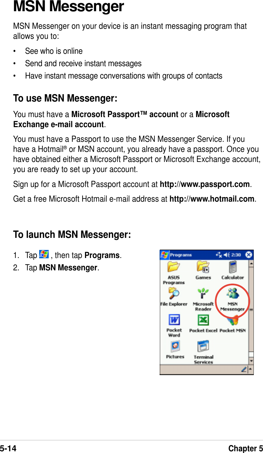 5-14Chapter 5MSN MessengerMSN Messenger on your device is an instant messaging program thatallows you to:•See who is online•Send and receive instant messages•Have instant message conversations with groups of contactsTo use MSN Messenger:You must have a Microsoft Passport™ account or a MicrosoftExchange e-mail account.You must have a Passport to use the MSN Messenger Service. If youhave a Hotmail® or MSN account, you already have a passport. Once youhave obtained either a Microsoft Passport or Microsoft Exchange account,you are ready to set up your account.Sign up for a Microsoft Passport account at http://www.passport.com.Get a free Microsoft Hotmail e-mail address at http://www.hotmail.com.To launch MSN Messenger:1. Tap   , then tap Programs.2. Tap MSN Messenger.