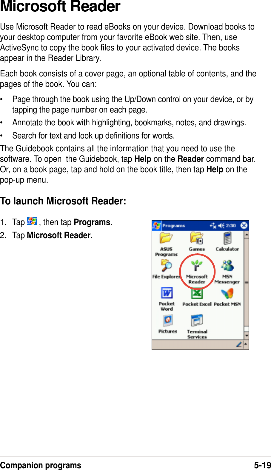 Companion programs5-19Microsoft ReaderUse Microsoft Reader to read eBooks on your device. Download books toyour desktop computer from your favorite eBook web site. Then, useActiveSync to copy the book files to your activated device. The booksappear in the Reader Library.Each book consists of a cover page, an optional table of contents, and thepages of the book. You can:•Page through the book using the Up/Down control on your device, or bytapping the page number on each page.•Annotate the book with highlighting, bookmarks, notes, and drawings.•Search for text and look up definitions for words.The Guidebook contains all the information that you need to use thesoftware. To open  the Guidebook, tap Help on the Reader command bar.Or, on a book page, tap and hold on the book title, then tap Help on thepop-up menu.To launch Microsoft Reader:1. Tap   , then tap Programs.2. Tap Microsoft Reader.