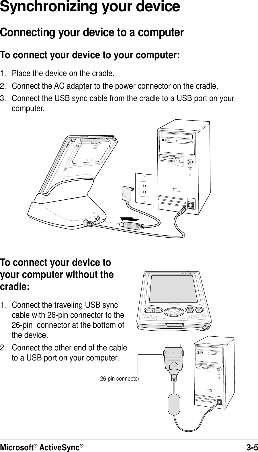 Microsoft® ActiveSync®3-5Synchronizing your deviceConnecting your device to a computerTo connect your device to your computer:1. Place the device on the cradle.2. Connect the AC adapter to the power connector on the cradle.3. Connect the USB sync cable from the cradle to a USB port on yourcomputer.To connect your device toyour computer without thecradle:1. Connect the traveling USB synccable with 26-pin connector to the26-pin  connector at the bottom ofthe device.2. Connect the other end of the cableto a USB port on your computer.26-pin connector