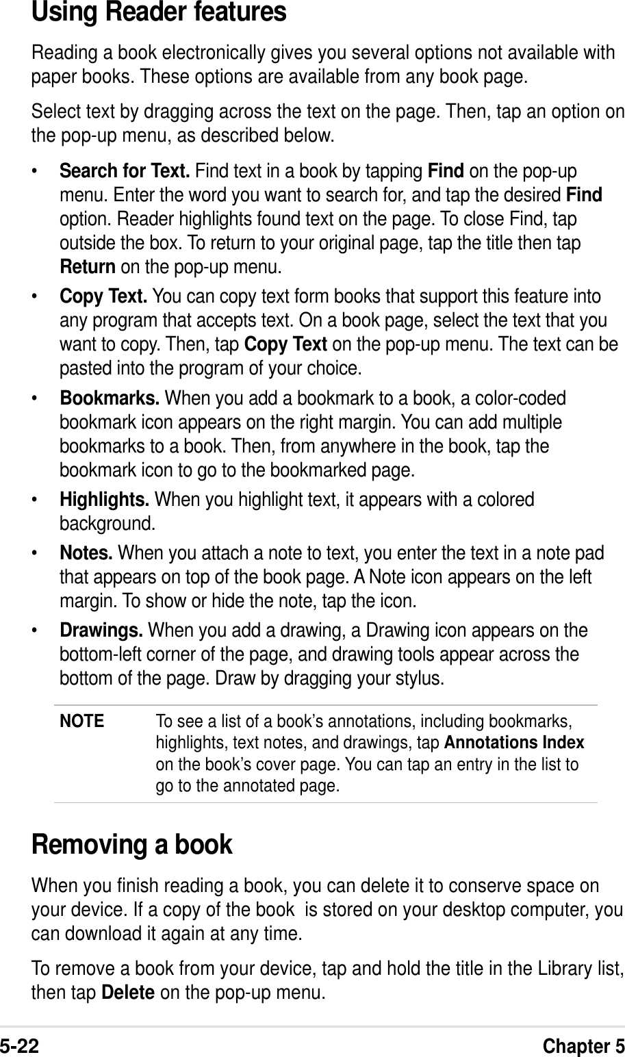 5-22Chapter 5Using Reader featuresReading a book electronically gives you several options not available withpaper books. These options are available from any book page.Select text by dragging across the text on the page. Then, tap an option onthe pop-up menu, as described below.•Search for Text. Find text in a book by tapping Find on the pop-upmenu. Enter the word you want to search for, and tap the desired Findoption. Reader highlights found text on the page. To close Find, tapoutside the box. To return to your original page, tap the title then tapReturn on the pop-up menu.•Copy Text. You can copy text form books that support this feature intoany program that accepts text. On a book page, select the text that youwant to copy. Then, tap Copy Text on the pop-up menu. The text can bepasted into the program of your choice.•Bookmarks. When you add a bookmark to a book, a color-codedbookmark icon appears on the right margin. You can add multiplebookmarks to a book. Then, from anywhere in the book, tap thebookmark icon to go to the bookmarked page.•Highlights. When you highlight text, it appears with a coloredbackground.•Notes. When you attach a note to text, you enter the text in a note padthat appears on top of the book page. A Note icon appears on the leftmargin. To show or hide the note, tap the icon.•Drawings. When you add a drawing, a Drawing icon appears on thebottom-left corner of the page, and drawing tools appear across thebottom of the page. Draw by dragging your stylus.NOTE To see a list of a book’s annotations, including bookmarks,highlights, text notes, and drawings, tap Annotations Indexon the book’s cover page. You can tap an entry in the list togo to the annotated page.Removing a bookWhen you finish reading a book, you can delete it to conserve space onyour device. If a copy of the book  is stored on your desktop computer, youcan download it again at any time.To remove a book from your device, tap and hold the title in the Library list,then tap Delete on the pop-up menu.
