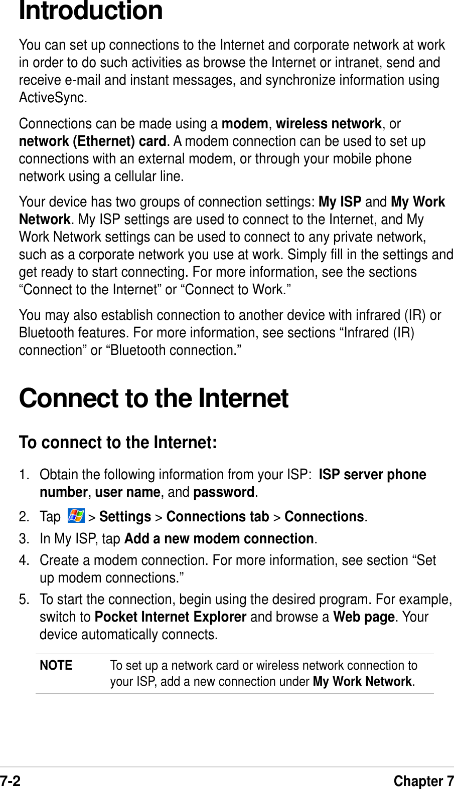 7-2Chapter 7IntroductionYou can set up connections to the Internet and corporate network at workin order to do such activities as browse the Internet or intranet, send andreceive e-mail and instant messages, and synchronize information usingActiveSync.Connections can be made using a modem, wireless network, ornetwork (Ethernet) card. A modem connection can be used to set upconnections with an external modem, or through your mobile phonenetwork using a cellular line.Your device has two groups of connection settings: My ISP and My WorkNetwork. My ISP settings are used to connect to the Internet, and MyWork Network settings can be used to connect to any private network,such as a corporate network you use at work. Simply fill in the settings andget ready to start connecting. For more information, see the sections“Connect to the Internet” or “Connect to Work.”You may also establish connection to another device with infrared (IR) orBluetooth features. For more information, see sections “Infrared (IR)connection” or “Bluetooth connection.”Connect to the InternetTo connect to the Internet:1. Obtain the following information from your ISP:  ISP server phonenumber, user name, and password.2. Tap    &gt; Settings &gt; Connections tab &gt; Connections.3. In My ISP, tap Add a new modem connection.4. Create a modem connection. For more information, see section “Setup modem connections.”5. To start the connection, begin using the desired program. For example,switch to Pocket Internet Explorer and browse a Web page. Yourdevice automatically connects.NOTE To set up a network card or wireless network connection toyour ISP, add a new connection under My Work Network.