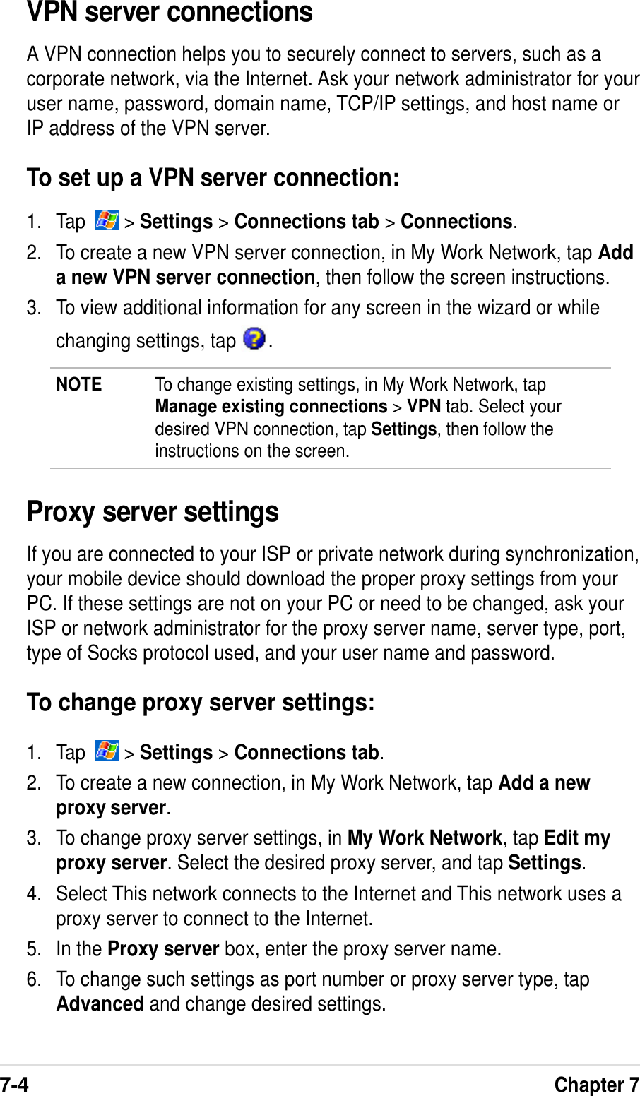 7-4Chapter 7VPN server connectionsA VPN connection helps you to securely connect to servers, such as acorporate network, via the Internet. Ask your network administrator for youruser name, password, domain name, TCP/IP settings, and host name orIP address of the VPN server.To set up a VPN server connection:1. Tap    &gt; Settings &gt; Connections tab &gt; Connections.2. To create a new VPN server connection, in My Work Network, tap Adda new VPN server connection, then follow the screen instructions.3. To view additional information for any screen in the wizard or whilechanging settings, tap  .NOTE To change existing settings, in My Work Network, tapManage existing connections &gt; VPN tab. Select yourdesired VPN connection, tap Settings, then follow theinstructions on the screen.Proxy server settingsIf you are connected to your ISP or private network during synchronization,your mobile device should download the proper proxy settings from yourPC. If these settings are not on your PC or need to be changed, ask yourISP or network administrator for the proxy server name, server type, port,type of Socks protocol used, and your user name and password.To change proxy server settings:1. Tap    &gt; Settings &gt; Connections tab.2. To create a new connection, in My Work Network, tap Add a newproxy server.3. To change proxy server settings, in My Work Network, tap Edit myproxy server. Select the desired proxy server, and tap Settings.4. Select This network connects to the Internet and This network uses aproxy server to connect to the Internet.5. In the Proxy server box, enter the proxy server name.6. To change such settings as port number or proxy server type, tapAdvanced and change desired settings.