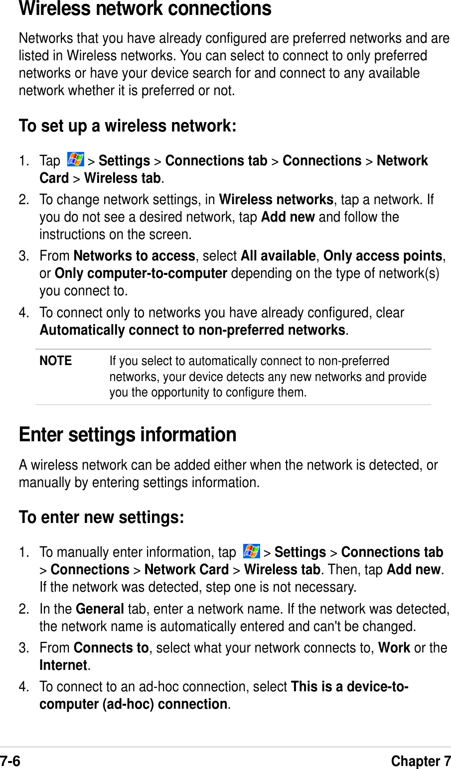 7-6Chapter 7Wireless network connectionsNetworks that you have already configured are preferred networks and arelisted in Wireless networks. You can select to connect to only preferrednetworks or have your device search for and connect to any availablenetwork whether it is preferred or not.To set up a wireless network:1. Tap    &gt; Settings &gt; Connections tab &gt; Connections &gt; NetworkCard &gt; Wireless tab.2. To change network settings, in Wireless networks, tap a network. Ifyou do not see a desired network, tap Add new and follow theinstructions on the screen.3. From Networks to access, select All available, Only access points,or Only computer-to-computer depending on the type of network(s)you connect to.4. To connect only to networks you have already configured, clearAutomatically connect to non-preferred networks.NOTE If you select to automatically connect to non-preferrednetworks, your device detects any new networks and provideyou the opportunity to configure them.Enter settings informationA wireless network can be added either when the network is detected, ormanually by entering settings information.To enter new settings:1. To manually enter information, tap    &gt; Settings &gt; Connections tab&gt; Connections &gt; Network Card &gt; Wireless tab. Then, tap Add new.If the network was detected, step one is not necessary.2. In the General tab, enter a network name. If the network was detected,the network name is automatically entered and can&apos;t be changed.3. From Connects to, select what your network connects to, Work or theInternet.4. To connect to an ad-hoc connection, select This is a device-to-computer (ad-hoc) connection.