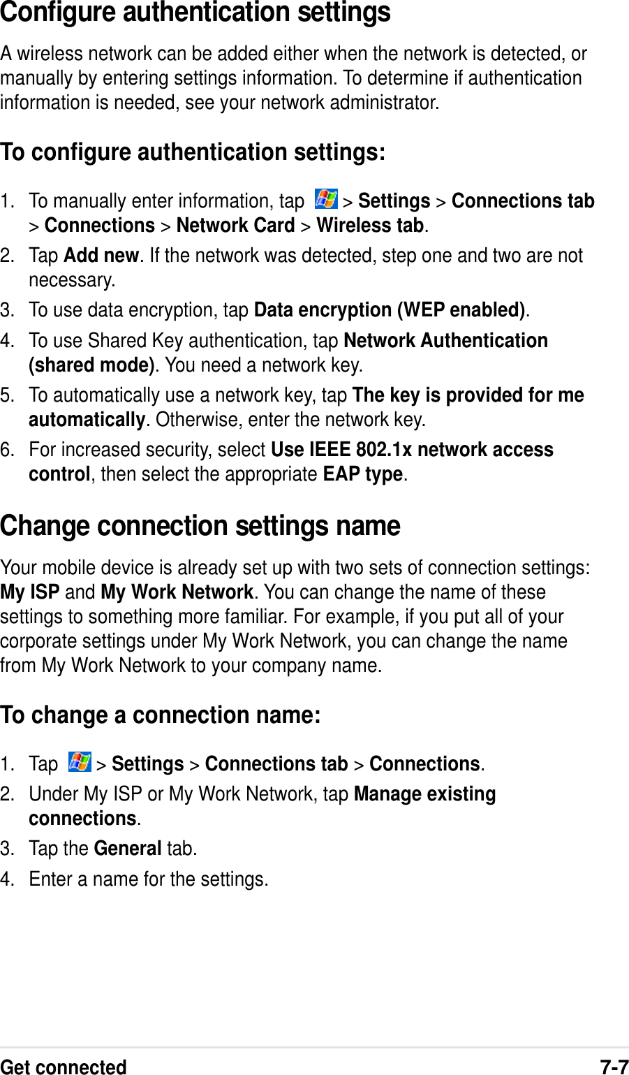 Get connected7-7Configure authentication settingsA wireless network can be added either when the network is detected, ormanually by entering settings information. To determine if authenticationinformation is needed, see your network administrator.To configure authentication settings:1. To manually enter information, tap    &gt; Settings &gt; Connections tab&gt; Connections &gt; Network Card &gt; Wireless tab.2. Tap Add new. If the network was detected, step one and two are notnecessary.3. To use data encryption, tap Data encryption (WEP enabled).4. To use Shared Key authentication, tap Network Authentication(shared mode). You need a network key.5. To automatically use a network key, tap The key is provided for meautomatically. Otherwise, enter the network key.6. For increased security, select Use IEEE 802.1x network accesscontrol, then select the appropriate EAP type.Change connection settings nameYour mobile device is already set up with two sets of connection settings:My ISP and My Work Network. You can change the name of thesesettings to something more familiar. For example, if you put all of yourcorporate settings under My Work Network, you can change the namefrom My Work Network to your company name.To change a connection name:1. Tap    &gt; Settings &gt; Connections tab &gt; Connections.2. Under My ISP or My Work Network, tap Manage existingconnections.3. Tap the General tab.4. Enter a name for the settings.