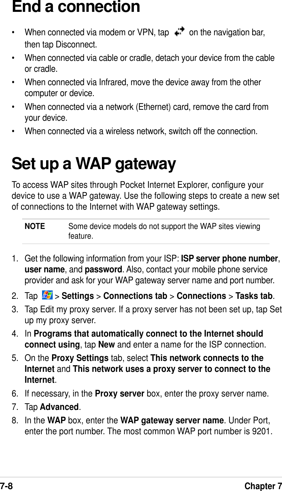 7-8Chapter 7End a connection•When connected via modem or VPN, tap    on the navigation bar,then tap Disconnect.•When connected via cable or cradle, detach your device from the cableor cradle.•When connected via Infrared, move the device away from the othercomputer or device.•When connected via a network (Ethernet) card, remove the card fromyour device.•When connected via a wireless network, switch off the connection.Set up a WAP gatewayTo access WAP sites through Pocket Internet Explorer, configure yourdevice to use a WAP gateway. Use the following steps to create a new setof connections to the Internet with WAP gateway settings.NOTE Some device models do not support the WAP sites viewingfeature.1. Get the following information from your ISP: ISP server phone number,user name, and password. Also, contact your mobile phone serviceprovider and ask for your WAP gateway server name and port number.2. Tap    &gt; Settings &gt; Connections tab &gt; Connections &gt; Tasks tab.3. Tap Edit my proxy server. If a proxy server has not been set up, tap Setup my proxy server.4. In Programs that automatically connect to the Internet shouldconnect using, tap New and enter a name for the ISP connection.5. On the Proxy Settings tab, select This network connects to theInternet and This network uses a proxy server to connect to theInternet.6. If necessary, in the Proxy server box, enter the proxy server name.7. Tap Advanced.8. In the WAP box, enter the WAP gateway server name. Under Port,enter the port number. The most common WAP port number is 9201.