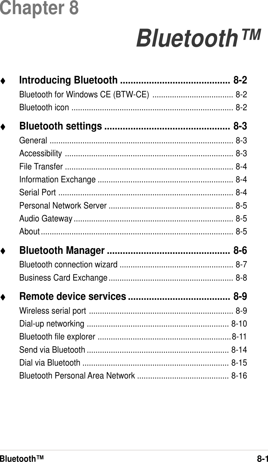 Bluetooth™8-1Chapter 8Bluetooth™♦♦♦♦♦Introducing Bluetooth .......................................... 8-2Bluetooth for Windows CE (BTW-CE) ..................................... 8-2Bluetooth icon .......................................................................... 8-2♦♦♦♦♦Bluetooth settings ................................................ 8-3General .................................................................................... 8-3Accessibility ............................................................................. 8-3File Transfer ............................................................................. 8-4Information Exchange .............................................................. 8-4Serial Port ................................................................................ 8-4Personal Network Server ......................................................... 8-5Audio Gateway......................................................................... 8-5About........................................................................................ 8-5♦♦♦♦♦Bluetooth Manager ............................................... 8-6Bluetooth connection wizard .................................................... 8-7Business Card Exchange......................................................... 8-8♦♦♦♦♦Remote device services ....................................... 8-9Wireless serial port .................................................................. 8-9Dial-up networking ................................................................. 8-10Bluetooth file explorer .............................................................8-11Send via Bluetooth ................................................................. 8-14Dial via Bluetooth ................................................................... 8-15Bluetooth Personal Area Network .......................................... 8-16