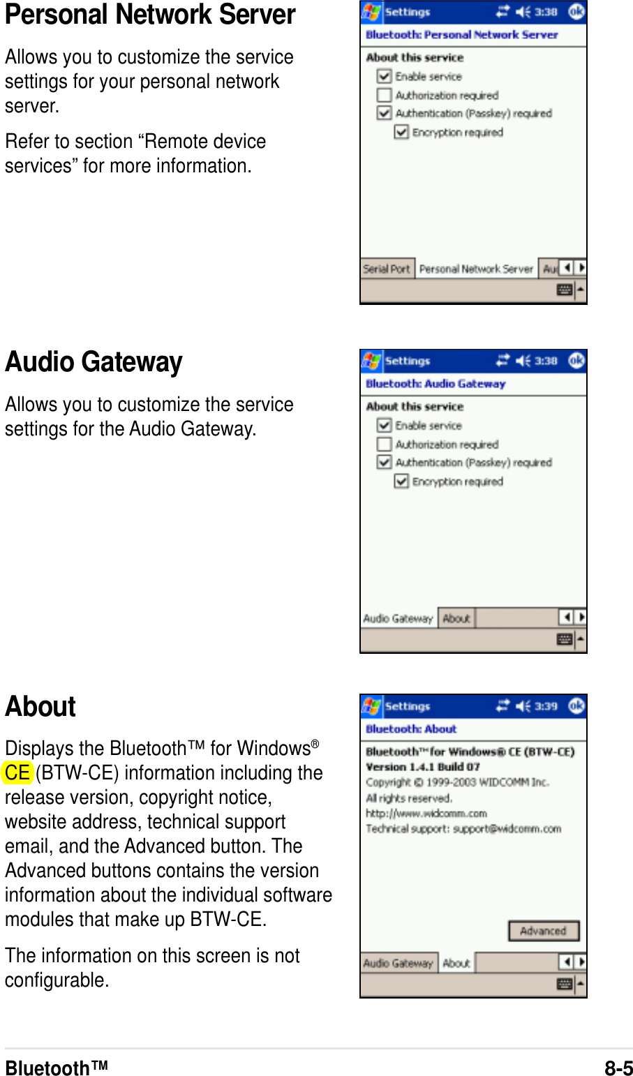 Bluetooth™8-5Personal Network ServerAllows you to customize the servicesettings for your personal networkserver.Refer to section “Remote deviceservices” for more information.Audio GatewayAllows you to customize the servicesettings for the Audio Gateway.AboutDisplays the Bluetooth™ for Windows®CE (BTW-CE) information including therelease version, copyright notice,website address, technical supportemail, and the Advanced button. TheAdvanced buttons contains the versioninformation about the individual softwaremodules that make up BTW-CE.The information on this screen is notconfigurable.