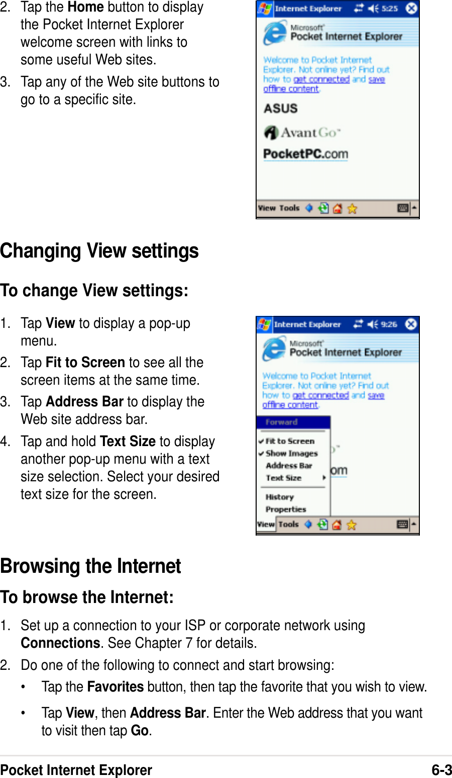 Pocket Internet Explorer6-32. Tap the Home button to displaythe Pocket Internet Explorerwelcome screen with links tosome useful Web sites.3. Tap any of the Web site buttons togo to a specific site.Changing View settingsTo change View settings:1. Tap View to display a pop-upmenu.2. Tap Fit to Screen to see all thescreen items at the same time.3. Tap Address Bar to display theWeb site address bar.4. Tap and hold Text Size to displayanother pop-up menu with a textsize selection. Select your desiredtext size for the screen.Browsing the InternetTo browse the Internet:1. Set up a connection to your ISP or corporate network usingConnections. See Chapter 7 for details.2. Do one of the following to connect and start browsing:•Tap the Favorites button, then tap the favorite that you wish to view.•Tap View, then Address Bar. Enter the Web address that you wantto visit then tap Go.