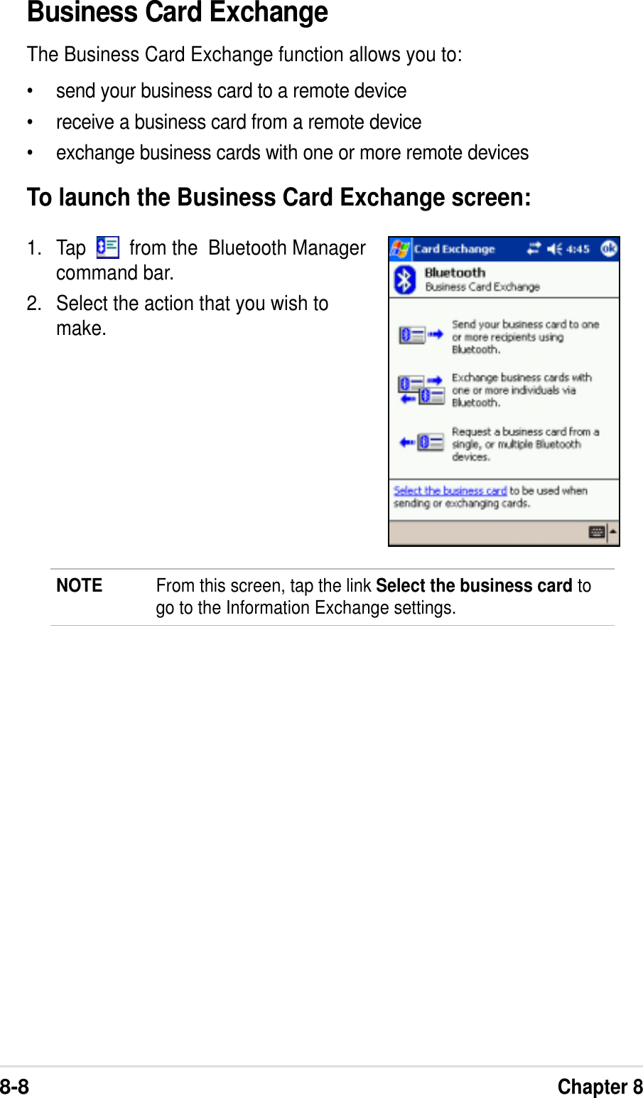 8-8Chapter 8Business Card ExchangeThe Business Card Exchange function allows you to:•send your business card to a remote device•receive a business card from a remote device•exchange business cards with one or more remote devicesTo launch the Business Card Exchange screen:1. Tap     from the  Bluetooth Managercommand bar.2. Select the action that you wish tomake.NOTE From this screen, tap the link Select the business card togo to the Information Exchange settings.